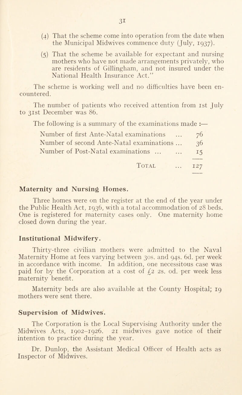 (4) That the scheme come into operation from the date when the Municipal Midwives commence duty (July, 1937). (5) That the scheme be available for expectant and nursing mothers who have not made arrangements privately, who are residents of Gillingham, and not insured under the National Health Insurance Act.” The scheme is working well and no difficulties have been en- countered. The number of patients who received attention from 1st July to 31st December was 86. The following is a summary of the examinations made :— Number of first Ante-Natal examinations ... 76 Number of second Ante-Natal examinations ... 36 Number of Post-Natal examinations ... ... 15 Total ... 127 Maternity and Nursing Homes. Three homes were on the register at the end of the year under the Public Health Act, 1936, with a total accommodation of 28 beds. One is registered for maternity cases only. One maternity home closed down during the year. Institutional Midwifery. Thirty-three civilian mothers were admitted to the Naval Maternity Home at fees varying between 30s. and 94s. 6d. per week in accordance with income. In addition, one necessitous case was paid for by the Corporation at a cost of £2 2s. od. per week less maternity benefit. Maternity beds are also available at the County Hospital; 19 mothers were sent there. Supervision of Midwives. The Corporation is the Local Supervising Authority under the Midwives Acts, 1902-1926. 21 midwives gave notice of their intention to practice during the year. Dr. Dunlop, the Assistant Medical Officer of Health acts as Inspector of Midwives.