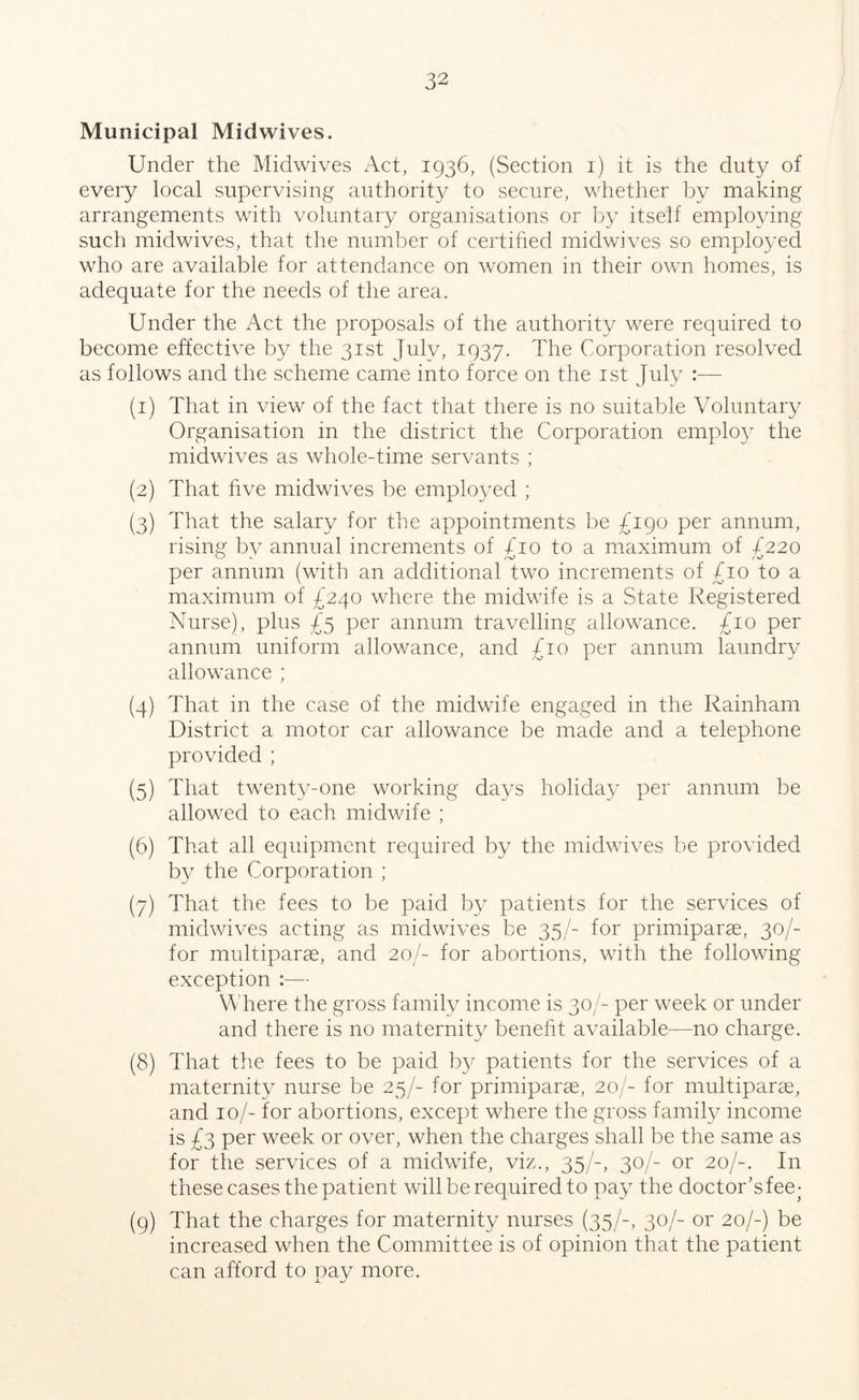 Municipal Midwives. Under the Midwives Act, 1936, (Section 1) it is the duty of every local supervising authority to secure, whether by making arrangements with voluntary organisations or by itself employing such midwives, that the number of certified midwives so employed who are available for attendance on women in their own homes, is adequate for the needs of the area. Under the Act the proposals of the authority were required to become effective by the 31st July, 1937. The Corporation resolved as follows and the scheme came into force on the 1st July :— (1) That in view of the fact that there is no suitable Voluntary Organisation in the district the Corporation employ the midwives as whole-time servants ; (2) That five midwives be employed ; (3) That the salary for the appointments be £190 per annum, rising bv annual increments of bio to a maximum of 7220 CO v Zo t O per annum (with an additional two increments of £10 to a maximum of £240 where the midwife is a State Registered Nurse), plus £5 per annum travelling allowance. £10 per annum uniform allowance, and £10 per annum laundry allowance ; (4) That in the case of the midwife engaged in the Rainham District a motor car allowance be made and a telephone provided ; (5) That twenty-one working days holiday per annum be allowed to each midwife ; (6) That all equipment required by the midwives be provided by the Corporation ; (7) That the fees to be paid by patients for the services of midwives acting as midwives be 35/- for primiparas, 30/- for multiparae, and 20/- for abortions, with the following exception :— Where the gross family income is 30/- per week or under and there is no maternity benefit available—no charge. (8) That the fees to be paid by patients for the services of a maternity nurse be 25/- for primiparae, 20/- for multiparae, and 10/- for abortions, except where the gross family income is £3 per week or over, when the charges shall be the same as for the services of a midwife, viz., 35/-, 30/- or 20/-. In these cases the patient will be required to pay the doctor’sfee- (9) That the charges for maternity nurses (35/-, 30/- or 20/-) be increased when the Committee is of opinion that the patient can afford to pay more.