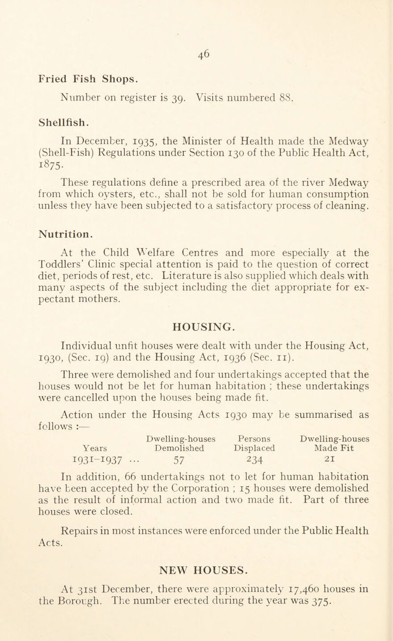 Fried Fish Shops. Number on register is 39. Visits numbered 88. Shellfish. In December, 1935, the Minister of Health made the Medway (Shell-Fish) Regulations under Section 130 of the Public Health Act, 1875. These regulations define a prescribed area of the river Medway from which oysters, etc., shall not be sold for human consumption unless they have been subjected to a satisfactory process of cleaning. Nutrition. At the Child Welfare Centres and more especially at the Toddlers’ Clinic special attention is paid to the question of correct diet, periods of rest, etc. Titerature is also supplied which deals with many aspects of the subject including the diet appropriate for ex- pectant mothers. HOUSING. Individual unfit houses were dealt with under the Housing Act, 1930, (Sec. 19) and the Housing Act, 1936 (Sec. 11). Three were demolished and four undertakings accepted that the houses would not be let for human habitation ; these undertakings were cancelled upon the houses being made fit. Action under the Housing Acts 1930 may be summarised as follows :— Dwelling-houses Persons Dwelling-houses Years Demolished Displaced Made Fit I93I-I937 ... 57 234 21 In addition, 66 undertakings not to let for human habitation have been accepted by the Corporation ; 15 houses were demolished as the result of informal action and two made fit. Part of three houses were closed. Repairs in most instances were enforced under the Public Health Acts. NEW HOUSES. At 31st December, there were approximately 17,460 houses in the Borough. The number erected during the year was 375.