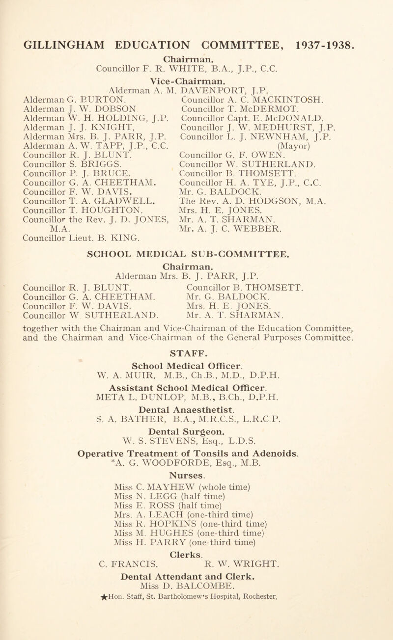 GILLINGHAM EDUCATION COMMITTEE, 1937-1938. Chairman. Councillor F. R. WHITE, B.A., J.P., C.C. Vice-Chairman. Alderman A. M. Alderman G. BURTON. Alderman J. W. DOBSON Alderman W. H. HOLDING, J.P. Alderman J. J. KNIGHT, Alderman Mrs. B. J. PARR, J.P. Alderman A. W. TAPP, J.P., C.C. Councillor R. J. BLUNT. Councillor S. BRIGGS. Councillor P. J. BRUCE. Councillor G. A. CITEETHAM. Councillor F. W. DAVIS. Councillor T. A. GLADWELL. Councillor T. HOUGHTON. Councillor the Rev. J. D. JONES, M.A. Councillor Lieut. B. KING. DAVENPORT, J.P. Councillor A. C. MACKINTOSH. Councillor T. McDERMOT. Councillor Capt. E. McDONALD. Councillor J. W. MEDHURST, J.P. Councillor L. J. NEWNHAM, J.P. (Mayor) Councillor G. F. OWEN. Councillor W. SUTHERLAND. Councillor B. THOMSETT. Councillor H. A. TYE, J.P., C.C. Mr. G. BALDOCK. The Rev. A. D. HODGSON, M.A. Mrs. H. E. JONES. Mr. A. T. SHARMAN. Mr. A. J. C. WEBBER. SCHOOL MEDICAL SUB-COMMITTEE. Chairman. Alderman Mrs. B. J. PARR, J.P. Councillor R. J. BLUNT. Councillor G. A. CHEETHAM. Councillor F. W. DAVIS. Councillor W SUTHERLAND. Councillor B. THOMSETT. Mr. G. BALDOCK. Mrs. H. E. JONES. Mr. A. T. SHARMAN. together with the Chairman and Vice-Chairman of the Education Committee, and the Chairman and Vice-Chairman of the General Purposes Committee. STAFF. School Medical Officer. W. A. MUIR, M.B., Ch.B., M.D., D.P.H. Assistant School Medical Officer. META L. DUNLOP, M.B., B.Ch., D.P.H. Dental Anaesthetist. S. A. BATHER, B.A., M.R.C.S., L.R.C P. Dental Surgeon. W. S. STEVENS, Esq., L.D.S. Operative Treatment of Tonsils and Adenoids. *A. G. WOODFORDE, Esq., M.B. Nurses. Miss C. MAYHEW (whole time) Miss N. LEGG (half time) Miss E. ROSS (half time) Mrs. A. LEACH (one-third time) Miss R. HOPKINS (one-third time) Miss M. HUGHES (one-third time) Miss H. PARRY (one-third time) Clerks C. FRANCIS. R. W. WRIGHT. Dental Attendant and Clerk. Miss D. BALCOMBE. ■^Hon. Staff, St. Bartholomew’s Hospital, Rochester.