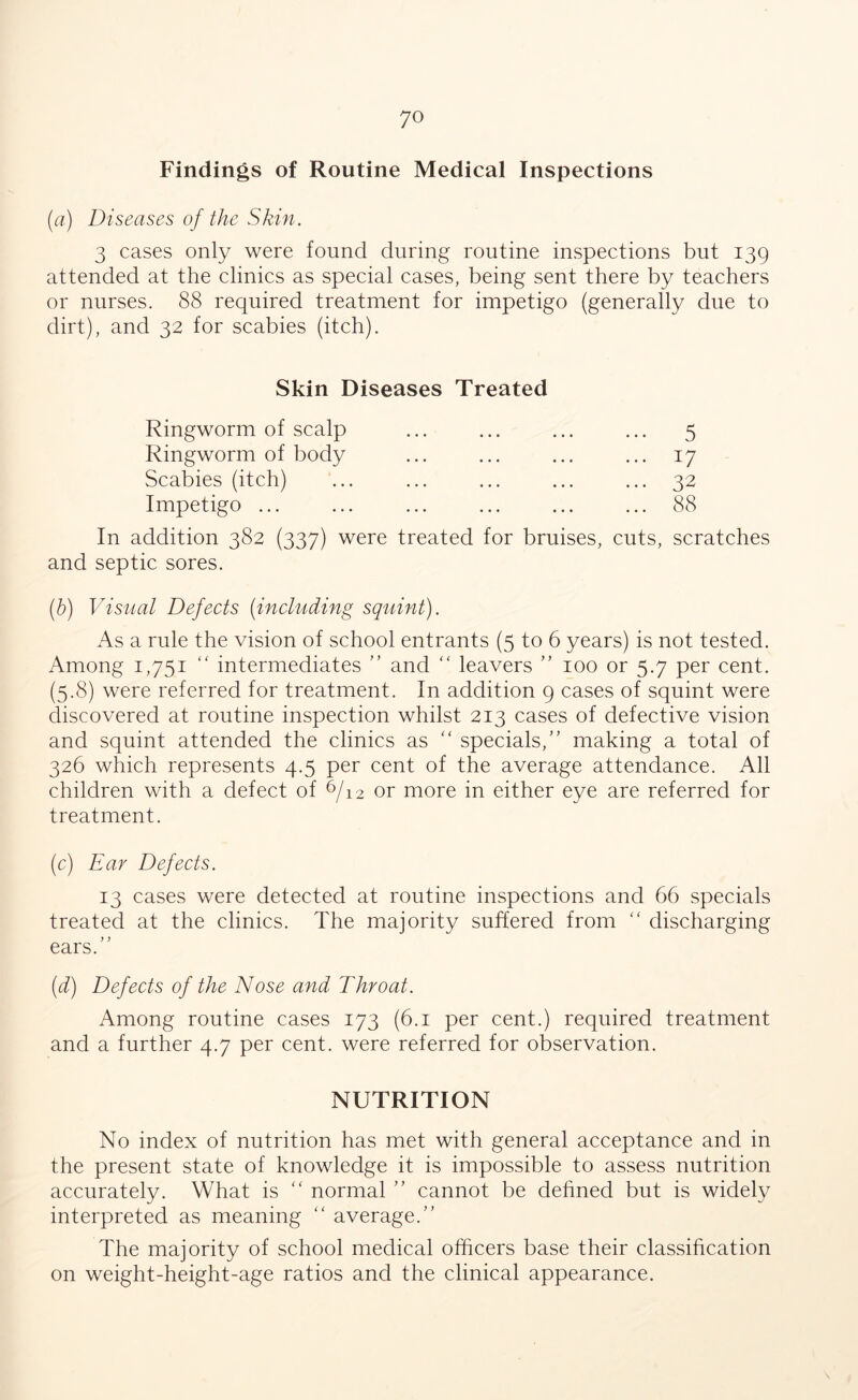 Findings of Routine Medical Inspections (a) Diseases of the Skin. 3 cases only were found during routine inspections but 139 attended at the clinics as special cases, being sent there by teachers or nurses. 88 required treatment for impetigo (generally due to dirt), and 32 for scabies (itch). Skin Diseases Treated Ringworm of scalp Ringworm of body Scabies (itch) Impetigo ... In addition 382 (337) were treated for bruises, and septic sores. (b) Visual Defects (including squint). As a rule the vision of school entrants (5 to 6 years) is not tested. Among 1,751 “ intermediates ” and “ leavers ” 100 or 5.7 per cent. (5.8) were referred for treatment. In addition 9 cases of squint were discovered at routine inspection whilst 213 cases of defective vision and squint attended the clinics as “ specials,” making a total of 326 which represents 4.5 per cent of the average attendance. All children with a defect of 6/12 or more in either eye are referred for treatment. (c) Ear Defects. 13 cases were detected at routine inspections and 66 specials treated at the clinics. The majority suffered from “ discharging ears.” (d) Defects of the Nose and Throat. Among routine cases 173 (6.1 per cent.) required treatment and a further 4.7 per cent, were referred for observation. NUTRITION No index of nutrition has met with general acceptance and in the present state of knowledge it is impossible to assess nutrition accurately. What is “ normal ” cannot be defined but is widely interpreted as meaning “ average.” The majority of school medical officers base their classification on weight-height-age ratios and the clinical appearance. ••• 5 ... 17 ... 32 ... 88 cuts, scratches