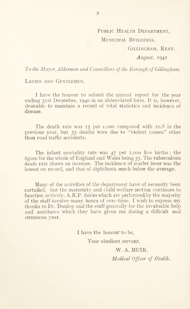 Public Health Department, Municipal Buildings, Gillingham, Kent. August, 1941 To the Mayor, Aldermen and Councillors of the Borough of Gillingham. Ladies and Gentlemen, I have the honour to submit the annual report for the year ending 31st December, 1940 in an abbreviated form. It is, however, desirable to maintain a record of vital statistics and incidence of disease. The death rate was 15 per 1,000 compared with 10.8 in the previous year, but 55 deaths were due to “violent causes” other than road traffic accidents. The infant mortality rate was 47 per 1,000 live births ; the figure for the whole of England and Wales being 55. The tuberculosis death rate shows an increase. The incidence of scarlet fever was the lowest on record, and that of diphtheria much below the average. Many of the activities of the department have of necessity been curtailed, but the maternity and child welfare section continues to function actively. A.R.P. duties which are performed by the majority of the staff involve many hours of over-time. I wish to express my thanks to Dr. Dunlop and the staff generally for the invaluable help and assistance which they have given me during a difficult and strenuous year. I have the honour to be, Your obedient servant, W. A. MUIR. Medical Officer of Health .