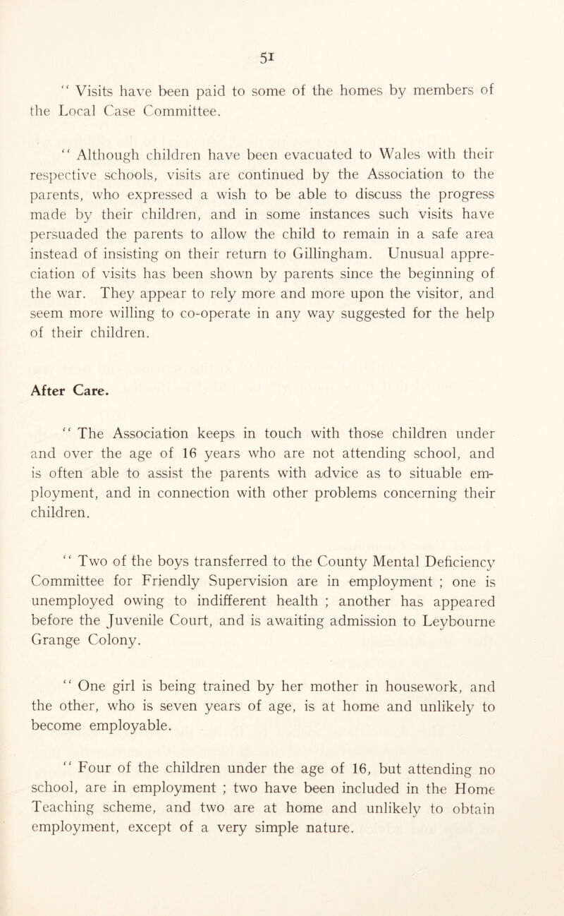 Visits have been paid to some of the homes by members of the Local Case Committee. “ Although children have been evacuated to Wales with their respective schools, visits are continued by the Association to the parents, who expressed a wish to be able to discuss the progress made by their children, and in some instances such visits have persuaded the parents to allow the child to remain in a safe area instead of insisting on their return to Gillingham. Unusual appre- ciation of visits has been shown by parents since the beginning of the war. They appear to rely more and more upon the visitor, and seem more willing to co-operate in any way suggested for the help of their children. After Care. “ The Association keeps in touch with those children under and over the age of 16 years who are not attending school, and is often able to assist the parents with advice as to situable em- ployment, and in connection with other problems concerning their children.  Two of the boys transferred to the County Mental Deficiency Committee for Friendly Supervision are in employment ; one is unemployed owing to indifferent health ; another has appeared before the Juvenile Court, and is awaiting admission to Leybourne Grange Colony. “ One girl is being trained by her mother in housework, and the other, who is seven years of age, is at home and unlikely to become employable. “ Four of the children under the age of 16, but attending no school, are in employment ; two have been included in the Home Teaching scheme, and two are at home and unlikely to obtain employment, except of a very simple nature.