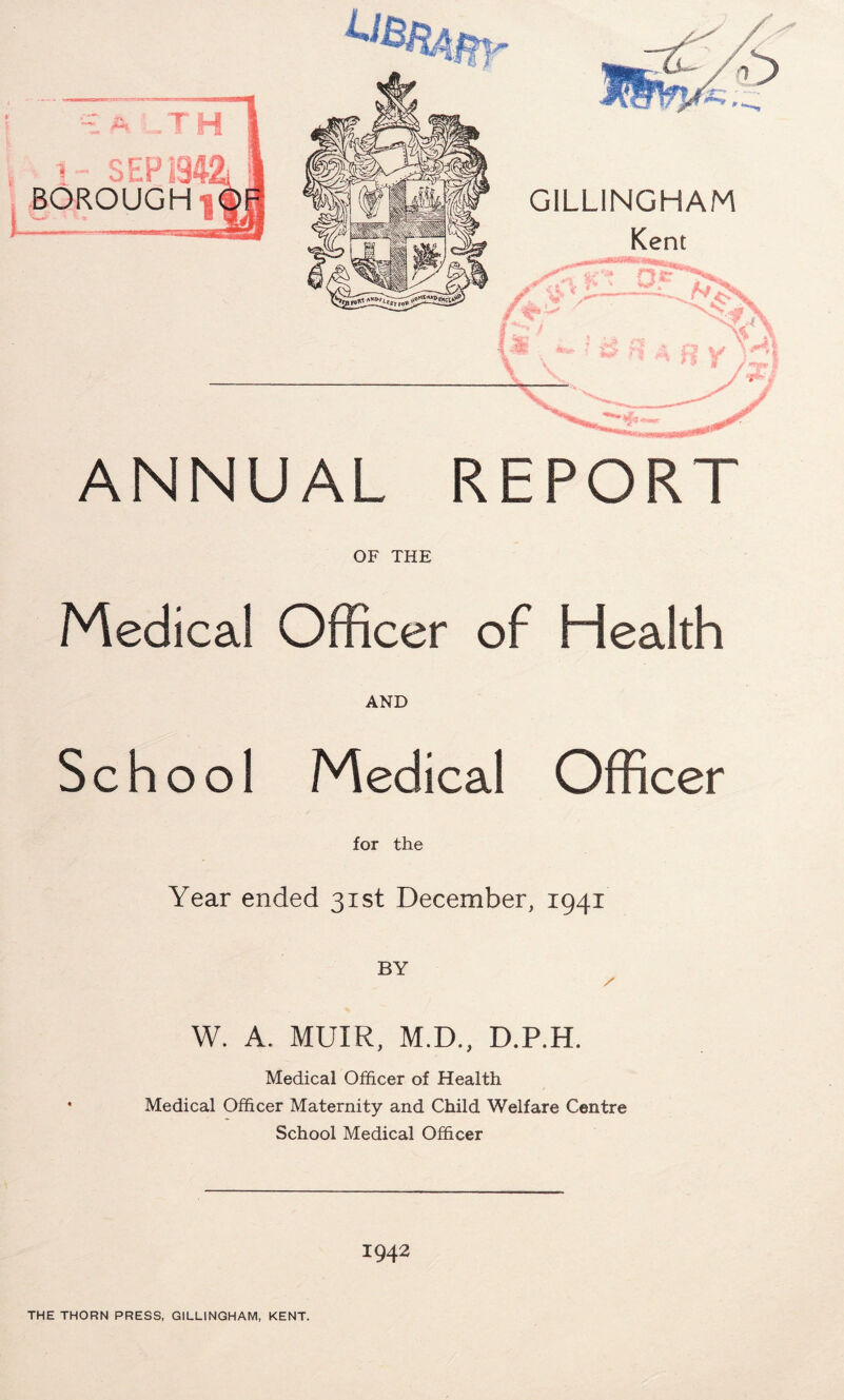 ANNUAL REPORT OF THE Medical Officer of Health AND School Medical Officer for the Year ended 31st December, 1941 BY / W. A. MUIR, M.D., D.P.H. Medical Officer of Health • Medical Officer Maternity and Child Welfare Centre School Medical Officer 1942 THE THORN PRESS, GILLINGHAM, KENT.