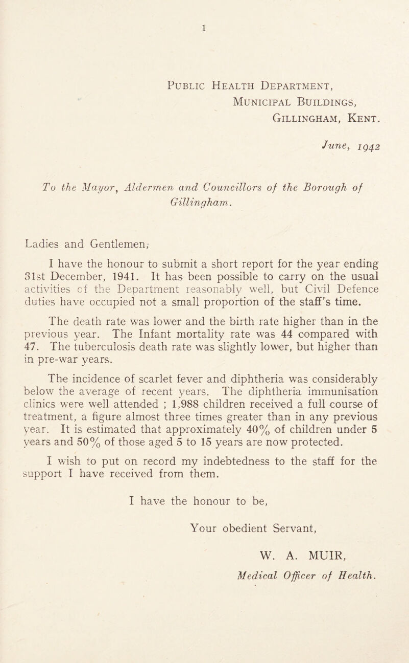 Public Health Department, Municipal Buildings, Gillingham, Kent, June, ig42 To the Mayor, Aldermen and Councillors of the Borough of Gillingham. Ladies and Gentlemen, I have the honour to submit a short report for the year ending 31st December, 1941. It has been possible to carry on the usual activities of the Department leasonably well, but Civil Defence duties have occupied not a small proportion of the staff's time. The death rate was lower and the birth rate higher than in the previous year. The Infant mortality rate was 44 compared with 47. The tuberculosis death rate was slightly lower, but higher than in pre-war years. The incidence of scarlet fever and diphtheria was considerably below the average of recent years. The diphtheria immunisation clinics were well attended ; 1,988 children received a full course of treatment, a figure almost three times greater than in any previous year. It is estimated that approximately 40% of children under 5 years and 50% of those aged 5 to 15 years are now protected. I wish to put on record my indebtedness to the staff for the support I have received from them. I have the honour to be. Your obedient Servant, W. A. MUIR, Medical Officer of Health.