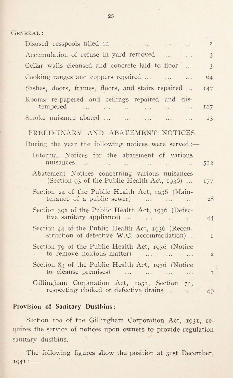 General : Disused cesspools filled in ... ... ... ... 2 Accumulation of refuse in yard removed ... ... 3 Cellar walls cleansed and concrete laid to floor ... 3 Cooking ranges and coppers repaired ... ... ... 64 Sashes, doors, frames, floors, and stairs repaired ... 147 Rooms re-papered and ceilings repaired and dis- tempered ... ... ... ... ... ... 187 .Smoke nuisance abated ... ... ... ... ... 23 PRELIMINARY AND ABATEMENT NOTICES. During the year the following notices were served:— Informal Notices for the abatement of various nuisances ... ... ... ... ... ... 512 Abatement Notices concerning various nuisances (Section 93 of the Public Health Act, 1936) ... 177 Section 24 of the Public Health Act, 1936 (Main- tenance of a public sewer) ... ... ... 28 Section 39a of the Public Health Act, 1936 (Defec- tive sanitary appliance) ... ... ... ... 44 Section 44 of the Public Health Act, 1936 (Recon- struction of defective W.C. accommodation) . i Section 79 of the Public Health Act, 1936 (Notice to remove noxious matter) ... ... ... 2 Section 83 of the Public Health Act, 1936 (Notice to cleanse premises) i Gillingham Corporation Act, 1931, Section 72, respecting choked or defective drains ... ... 49 Provision of Sanitary Dustbins: Section 100 of the Gillingham Corporation Act, 1931, re- (luires the service of notices upon owners to provide regulation sanitary dustbins. The following figures show the position at 31st December, 1941 ■