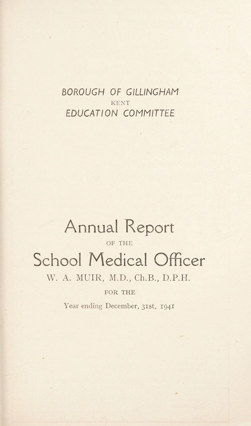 BOROUGH OF GILLINGHAM KENT EDUCATION COMMITTEE Annual Report OF THE School Medical Officer W. A. MUIR, M.D., Ch.B., D.P.H. FOR THE Year ending December, 31st, 1941