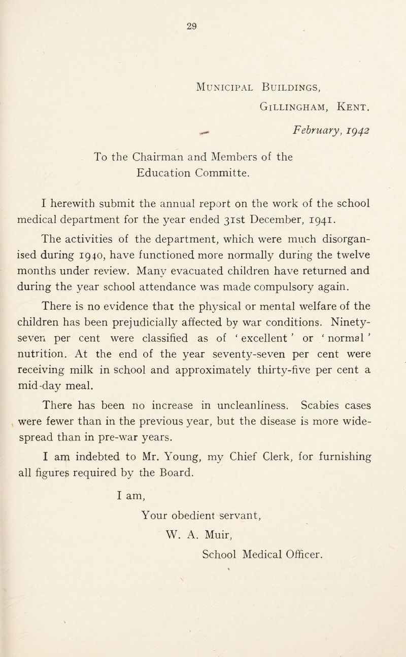 Municipal Buildings, Gillingham, Kent. ^ February, ig42 To the Chairman and Members of the Education Committe. I herewith submit the annual report on the work of the school medical department for the year ended 31st December, 1941. The activities of the department, which were much disorgan- ised during 1940, have functioned more normally during the twelve months under review. Many evacuated children have returned and during the year school attendance was made compulsory again. There is no evidence that the physical or mental welfare of the children has been prejudicially affected by war conditions. Ninety- seven per cent were classified as of ‘ excellent ’ or ‘ normal ' nutrition. At the end of the year seventy-seven per cent were receiving milk in school and approximately thirty-five per cent a mid-day meal. There has been no increase in uncleanliness. Scabies cases were fewer than in the previous year, but the disease is more wide- spread than in pre-war years. I am indebted to Mr. Young, my Chief Clerk, for furnishing all figures required by the Board. I am. Your obedient servant, W. A. Muir, School Medical Officer. \