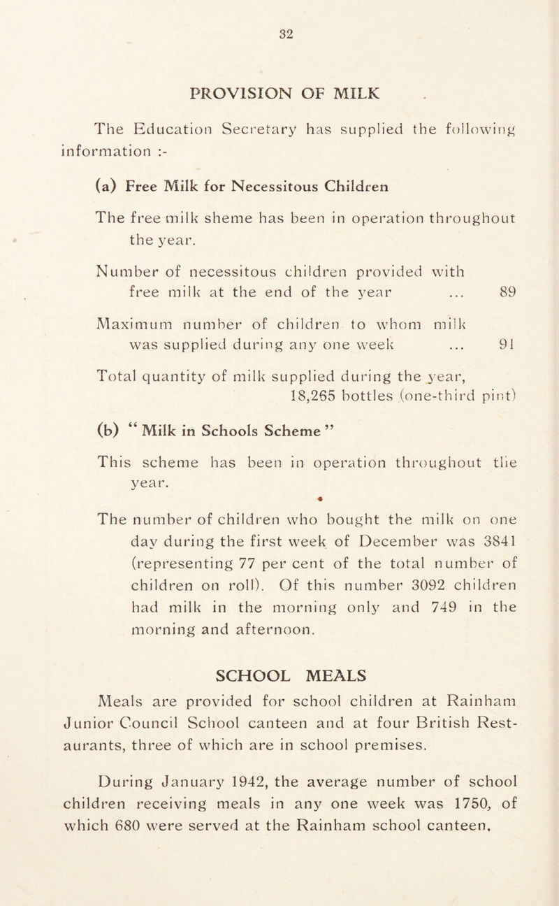 PROVISION OF MILK The Education Secretary has supplied the following information (a) Free Milk for Necessitous Children The free milk sheme has been in operation throughout the year. Number of necessitous children provided with free milk at the end of the year ... 89 Maximum number of children to whom milk was supplied during any one week ... 91 Total quantity of milk supplied during the 3'ear, 18,265 bottles (one-third pir.t) (b) Milk in Schools Scheme ” This scheme has been in operation throughout the year. « The number of children who bought the milk on one day during the first week of December was 3841 (representing 77 per cent of the total number of children on roll). Of this number 3092 children had milk in the morning onl^^ and 749 in the morning and afternoon. SCHOOL MEALS Meals are provided for school children at Rainham Junior Council School canteen and at four British Rest- aurants, three of which are in school premises. During Januar}^ 1942, the average number of school children receiving meals in any one week was 1750, of which 680 were served at the Rainham school canteen.