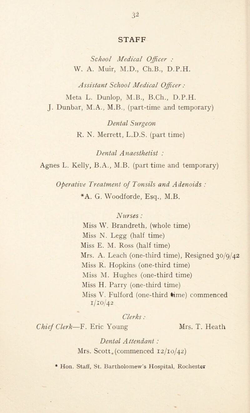 STAFF School Medical Officer : W. A. Muir, M.D., Ch.B., D.P.H. Assistant School Medical Officer : Meta L. Dunlop, M.B., B.Ch., D.P.H. J. Dunbar, M.A., M.B., (part-time and temporary) Dental Surgeon R. N. Merrett, L.D.S. (part time) Dental Anaesthetist : Agnes L. Kelly, B.A., M.B. (part time and temporary) Operative Treatment of Tonsils and Adenoids : *A. G. Woodforde, Esq., M.B. Nurses: Miss W. Brandreth, (whole time) Miss N. Legg (half time) Miss E. M. Ross (half time) Mrs. A. Leach (one-third time), Resigned 30/9/42 Miss R. Hopkins (one-third time) Miss M. Hughes (one-third time) Miss H. Parry (one-third time) Miss V. Fulford (one-third lime) commenced 1/10/42 Clerks : Chief Clerk—F. Eric Young Mrs. T. Heath Dental Attendant: Mrs. Scott, (commenced 12/10/42) * Hon. Staff, St. Bartholomew’s Hospital, Rochester