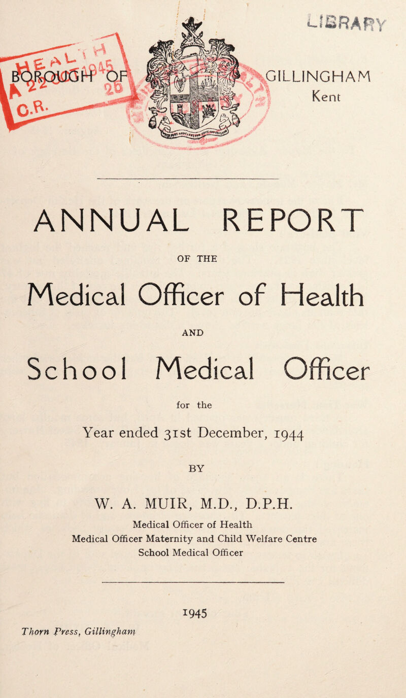 -^GILLINGHAM Kent ANNUAL REPORT OF THE Medical Officer of Health AND School Medical Officer for the Year ended 31st December, 1944 W. A. MUIR, M.D., D.P.H. Medical Officer of Health Medical Officer Maternity and Child Welfare Centre School Medical Officer Thorn Press, Gillingham 1945