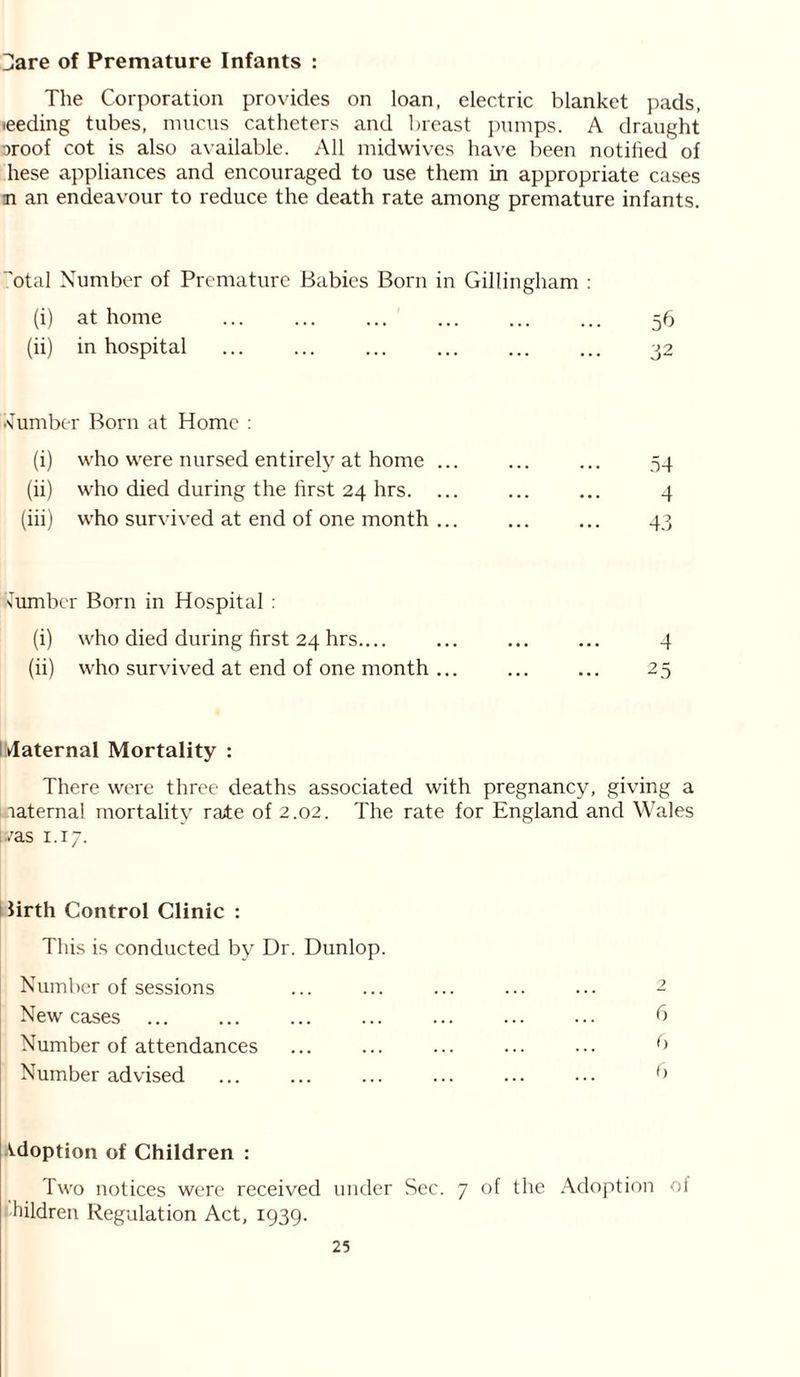 Hare of Premature Infants : The Corporation provides on loan, electric blanket pads, ieeding tubes, mucus catheters and breast pumps. A draught oroof cot is also available. All midwives have been notified of liese appliances and encouraged to use them in appropriate cases n an endeavour to reduce the death rate among premature infants. 'otal Number of Premature Babies Born in Gillingham : (i) at home ... ... ... ... ... ... 56 (ii) in hospital ... ... ... ... 32 •Cumber Born at Home : (i) who were nursed entirely at home ... (ii) who died during the first 24 hrs. ... (iii) who survived at end of one month ... 54 4 43 lumber Born in Hospital : (i) who died during first 24 hrs.... ... ... ... 4 (ii) who survived at end of one month ... ... ... 25 Idaternal Mortality : There were three deaths associated with pregnancy, giving a maternal mortality rate of 2.02. The rate for England and Wales vas 1.17. | firth Control Clinic : This is conducted by Dr. Dunlop. Number of sessions ... ... ... ... ... 2 New cases ... ... ... ... ... ... ... b Number of attendances ... ... ... ... ... b Number advised ... ... ... ... ... ••• f> Adoption of Children : Two notices were received under Sec. 7 of the Adoption of children Regulation Act, 1939.