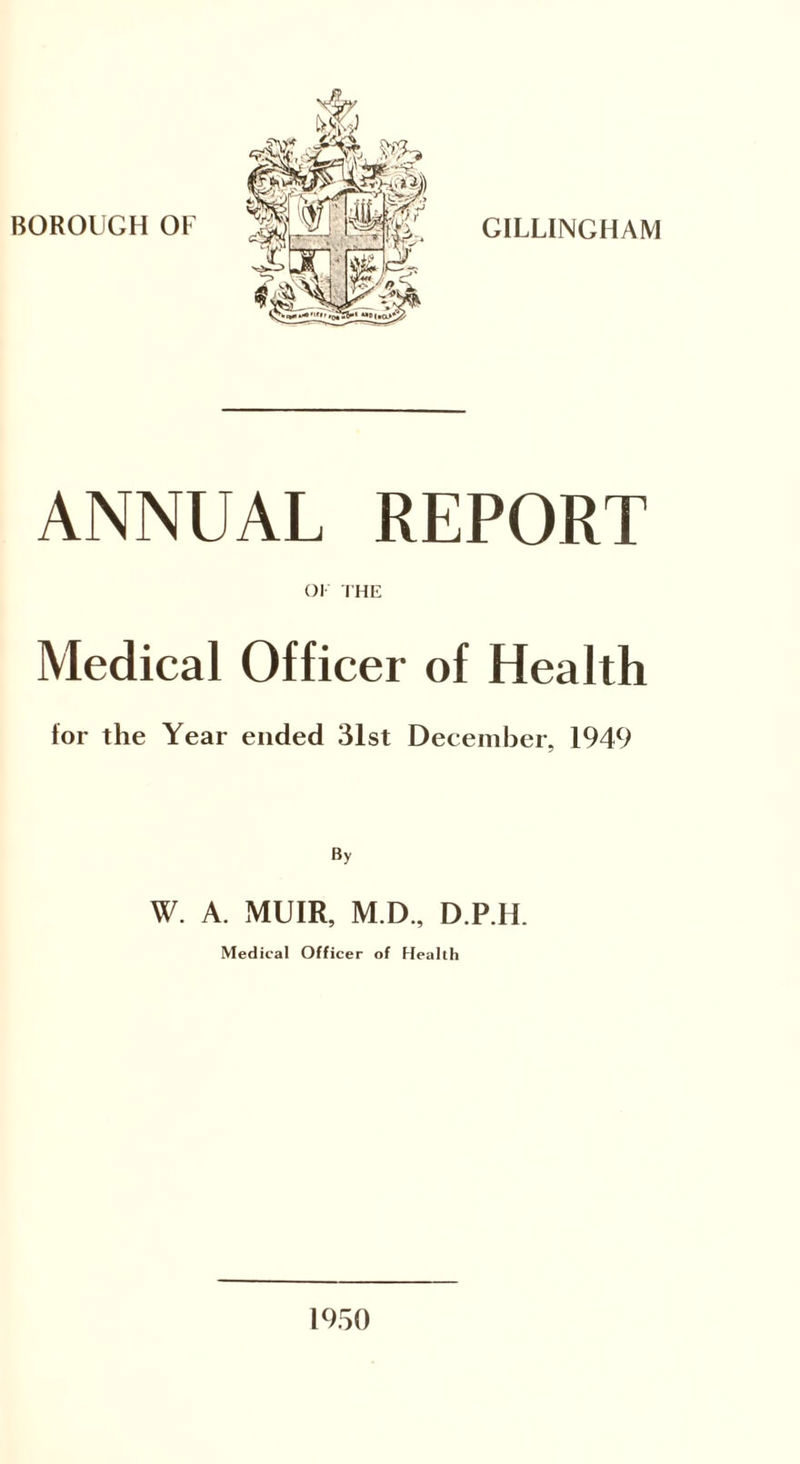 GILLINGHAM ANNUAL REPORT OK THE Medical Officer of Health for the Year ended 31st December, 1949 By W. A. MUIR, M.D., D.P.H. Medical Officer of Health 1950