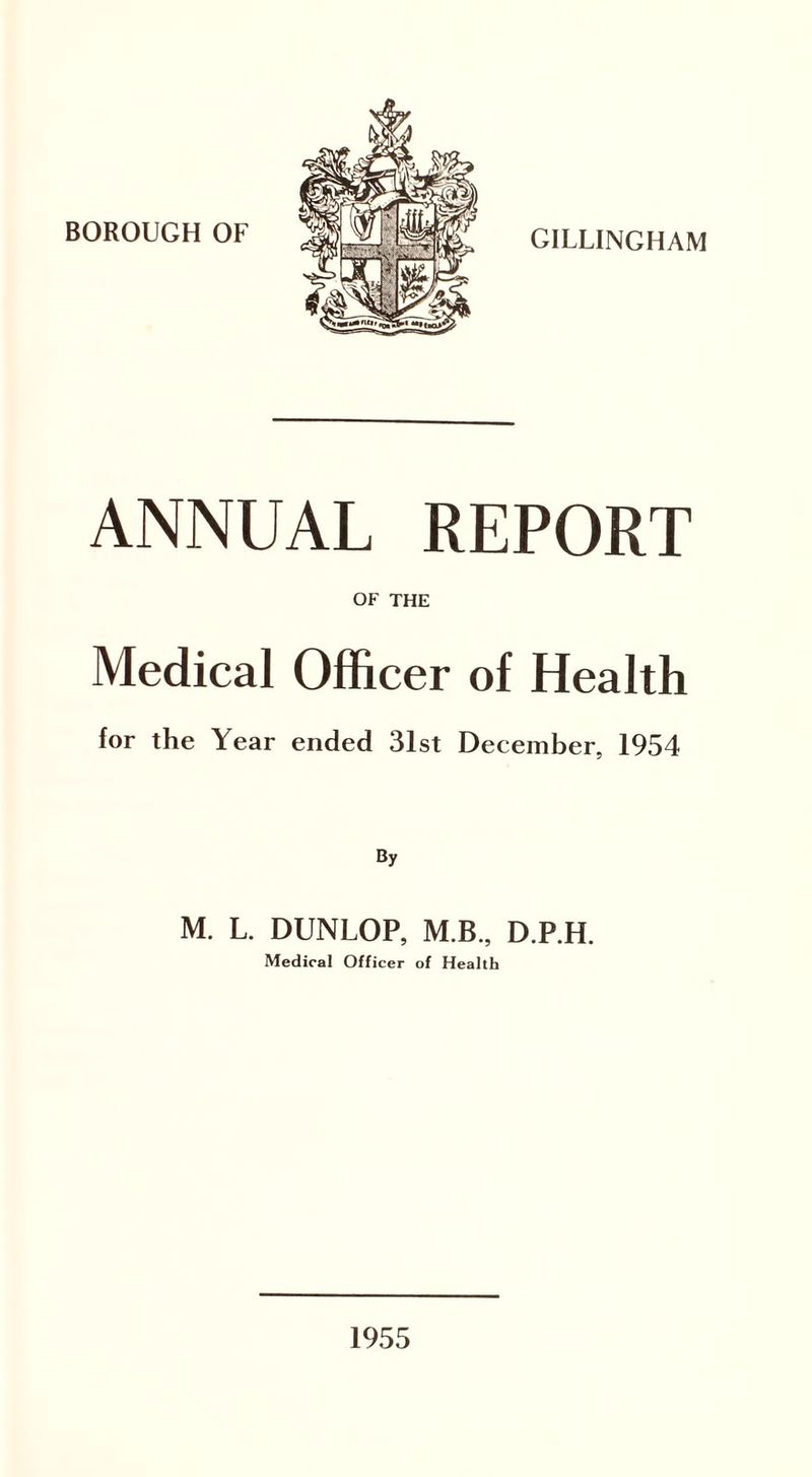 BOROUGH OF GILLINGHAM ANNUAL REPORT OF THE Medical Officer of Health for the Year ended 31st December, 1954 By M. L. DUNLOP, M B., D.P.H. Medical Officer of Health 1955