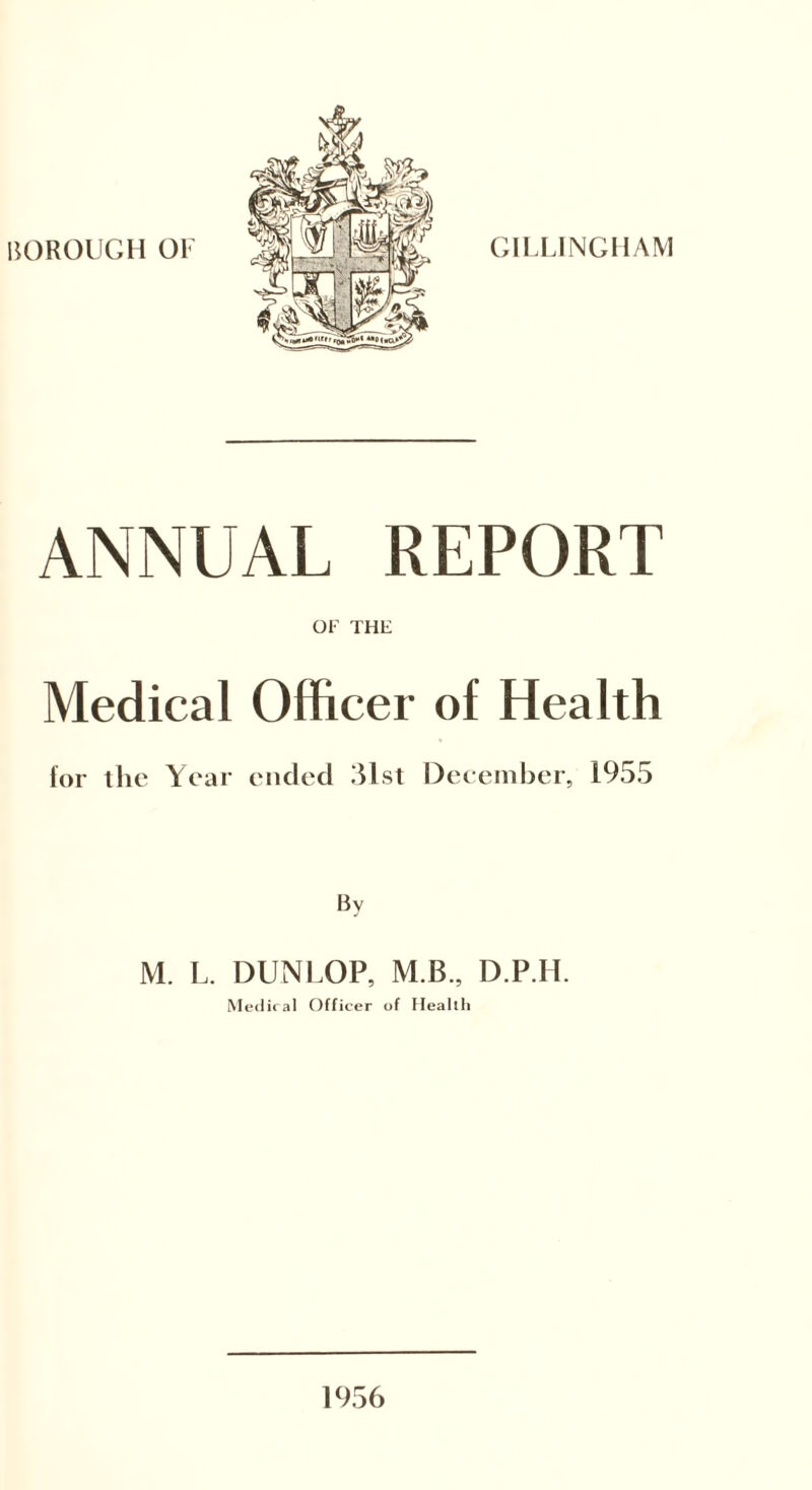 BOROUGH 01< GILLINGHAM ANNUAL REPORT OF THE Medical Officer of Health for the Year ended 31st December, 1955 By M. L. DUNLOP, M.B., D.P.H. Medical Officer of Health 1956