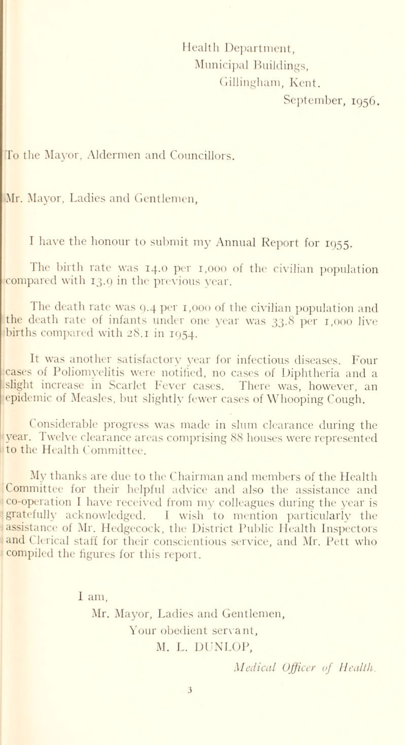 Health Department, Municipal Buildings, Gillingham, Kent. September, 1956. To the Mayor, Aldermen and Councillors. iMr. Mayor, Ladies and Gentlemen, I have the honour to submit my Annual Report for 1955. 1 he birth rate was 14.0 per 1,000 of the civilian population compared with 13.9 in the previous year. The death rate was 9.4 per 1,000 of the civilian population and the death rate of infants under one year was 33.8 per 1,000 live births compared with 28.1 in 1934. It was another satisfactory year for infectious diseases. Four cases of Poliomyelitis were notified, no cases of Diphtheria and a .slight increase in Scarlet Fever cases. There was, however, an (epidemic of Measles, but slightly fewer cases of Whooping Cough. Considerable progress was made in slum clearance during the year. Twelve clearance areas comprising 88 houses were represented I to the Health Committee. My thanks are due to the Chairman and members of the Health Committee for their helpful advice and also the assistance and ' co-operation I have received from my colleagues during the year is gratefully acknowledged. 1 wish to mention particularly the | assistance of Mr. Hedgecock, the District Public Health Inspectors and Clerical staff for their conscientious service, and Mr. Pett who I compiled the figures for this report. 1 am, Mr. Mayor, Ladies and Gentlemen, Your obedient servant, M. L. DUNLOP, Medical Officer 0/ Health