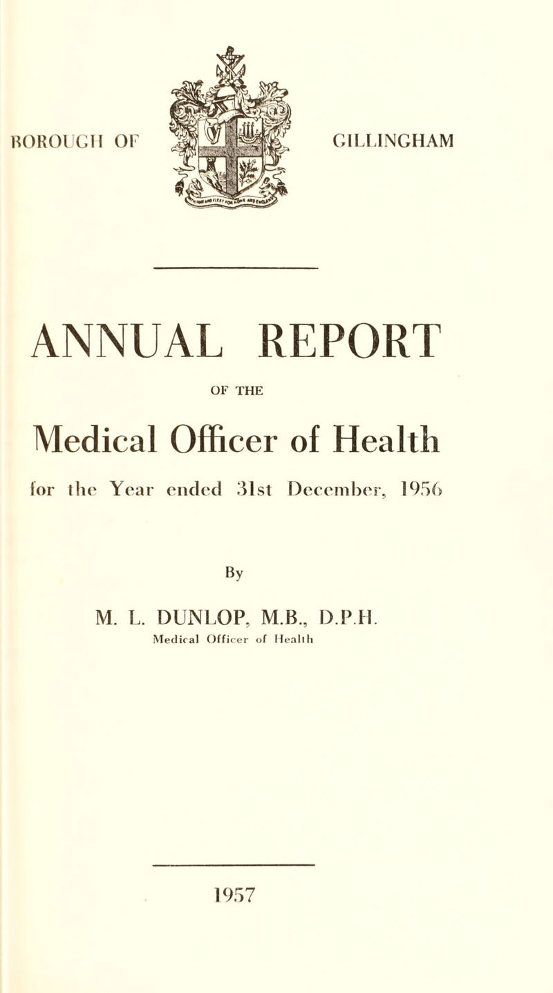 BOROUGH OF GILLINGHAM ANNUAL REPORT OF THE Medical Officer of Health lor ihc Year ended 31st December, 1956 By M. L. DUNLOP, M.B., D P R Medical Officer of Health 1957