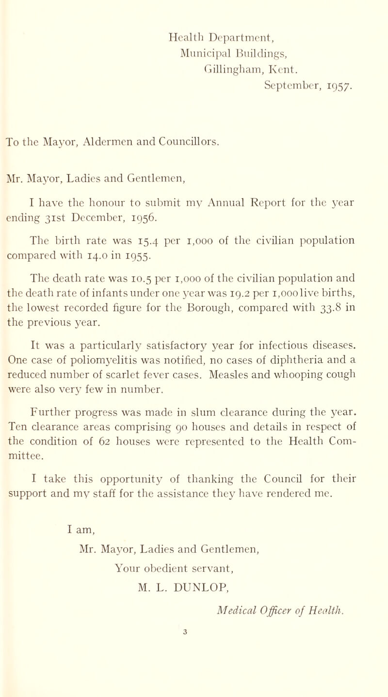 Health Department, Municipal Buildings, Gillingham, Kent. September, 1957. To the Mayor, Aldermen and Councillors. Mr. Mayor, Ladies and Gentlemen, I have the honour to submit my Annual Report for the year ending 31st December, 1956. The birth rate was 15.4 per 1,000 of the civilian population compared with 14.0 in 1955. The death rate was 10.5 per 1,000 of the civilian population and the death rate of infants under one year was 19.2 per i,ooolive births, the lowest recorded figure for the Borough, compared with 33.8 in the previous year. It was a particularly satisfactory year for infectious diseases. One case of poliomyelitis was notified, no cases of diphtheria and a reduced number of scarlet fever cases. Measles and whooping cough were also very few in number. Further progress was made in slum clearance during the year. Ten clearance areas comprising 90 houses and details in respect of the condition of 62 houses were represented to the Health Com- mittee. I take this opportunity of thanking the Council for their support and my staff for the assistance they have rendered me. I am, Mr. Mayor, Ladies and Gentlemen, Your obedient servant, M. L. DUNLOP, Medical Officer of Health.