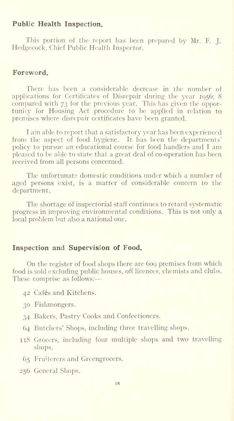 Public Health Inspection. This portion of the report has been prepared by Mr. F. J. Hedgecock, Chief Public Health Inspector. Foreword. There has been a considerable decrease in the number of applications for Certificates of Disrepair during the year 1956; 8 compared with 73 for the previous year. This has given the oppor- tunity for Housing Act procedure to be applied in relation to premises where disrepair certificates have been granted. I am able to report tHat a satisfactory year lias been experienced from the aspect of food hygiene. It has been the departments’ policy to pursue an educational course for food handlers and I am pleased to be able to state that a great deal of co-operation has been received from all persons concerned. The unfortunate domestic conditions under which a number of aged persons exist, is a matter of considerable concern to the department. The shortage of inspectorial staff continues to retard systematic progress in improving environmental conditions. This is not only a local problem but also a national one. Inspection and Supervision of Food. On the register of food shops there are 609 premises from which food is sold excluding public houses, off licences, chemists and clubs. These comprise as follows:— 42 Cafes and Kitchens. 30 Fishmongers. 34 Bakers, Pastry Cooks and Confectioners. 64 Butchers’ Shops, including three travelling shops. 118 Grocers, including four multiple shops and two travelling shops. 65 Fru'tcrers and Greengrocers. 256 General Shops. is