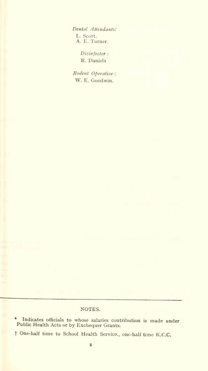 Dental Attendants: L. Scott. A. E. Turner. Disinfector : R. Daniels Rodent Operative : W. E. Goodwin. NOTES. * Indicates officials to whose salaries contribution is made under Public Health Acts or by Exchequer Grants. t One-half time to School Health Service., one-half time K.C.C.