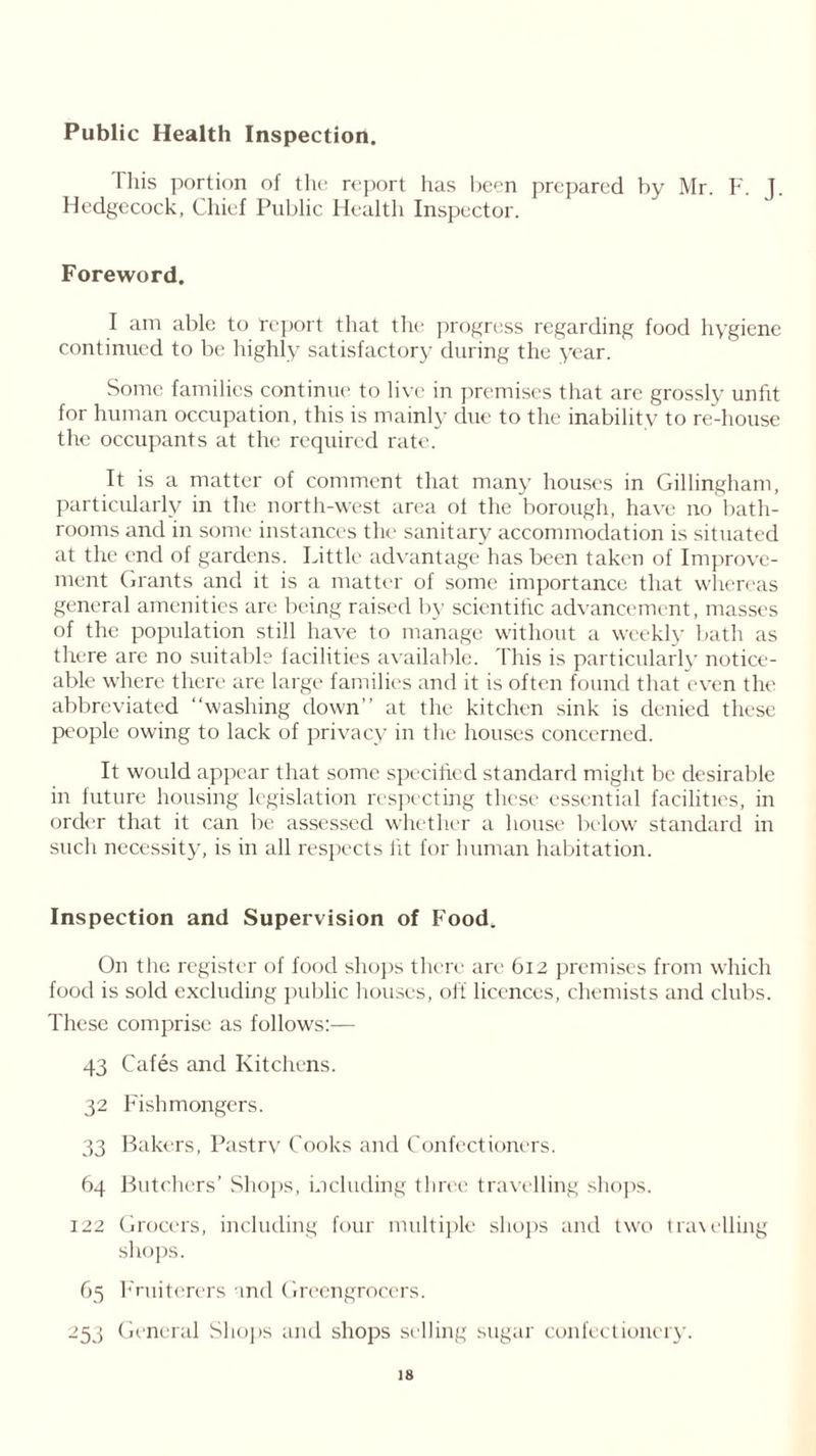 Public Health Inspection. This portion of the report has been prepared by Mr. F. J. Hedgccock, Chief Public Health Inspector. Foreword. I am able to ‘report that the progress regarding food hygiene continued to be highly satisfactory during the year. Some families continue to live in premises that are grossly unfit for human occupation, this is mainly due to the inability to re-house the occupants at the required rate. It is a matter of comment that many houses in Gillingham, particularly in the north-west area ol the borough, have no bath- rooms and in some instances the sanitary accommodation is situated at the end of gardens. Little advantage has been taken of Improve- ment Grants and it is a matter of some importance that whereas general amenities are being raised by scientific advancement, masses of the population still have to manage without a weekly bath as there are no suitable facilities available. This is particularly notice- able where there are large families and it is often found that even the abbreviated “washing down” at the kitchen sink is denied these people owing to lack of privacy in the houses concerned. It would appear that some specified standard might be desirable in future housing legislation respecting these essential facilities, in order that it can be assessed whether a house below standard in such necessity, is in all respects fit for human habitation. Inspection and Supervision of Food. On the register of food shops there are 612 premises from which food is sold excluding public houses, off licences, chemists and clubs. These comprise as follows:— 43 Cafes and Kitchens. 32 Fishmongers. 33 Bakers, Pastry Cooks and Confectioners. 64 Butchers’ Shops, including three travelling shops. 122 Grocers, including four multiple shops and two travelling shops. 65 Fruiterers and Greengrocers. 253 General Shops and shops selling sugar confectionery.