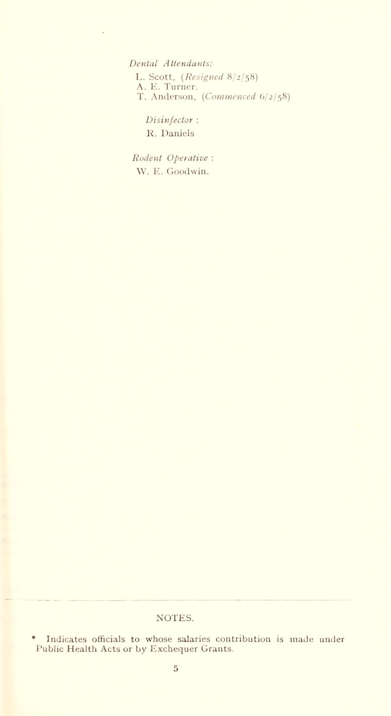 Dental Attendants: L. Scott, (Resigned 8/2/58) A. E. Turner. T. Anderson, (Commenced 6/2/58) Disinfector : R. Daniels Rodent Operative : YV. E. Goodwin. NOTES. * Indicates officials to whose salaries contribution is made under Public Health Acts or by Exchequer Grants.