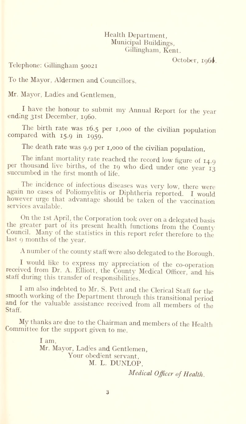 Health Department, Municipal Buildings, Gillingham, Kent. October, io6<i. telephone: Gillingham 50021 To the Mayor, Aldermen and Councillors. Mr. Mayor, Ladies and Gentlemen, I have the honour to submit my Annual Report for the year ending 31st December, i960. The birth rate was 16.5 per 1,000 of the civilian population compared with 15.9 in 1959. The death rate was 9.9 per 1,000 of the civilian population. The infant mortality late reached the record low figure of i_j. 9 per thousand live births, of the 19 who died under one year 13 succumbed in the first month of life. 11k incidence ol infectious diseases was very low, there were again no cases of Poliomyelitis or Diphtheria reported. I would howeeer urge that advantage should be taken of the vaccination services available. <)n the 1st April, the Corporation took over on a delegated basis the greater part of its present health functions from the Countv Council. Many of the statistics in this report refer therefore to the last 9 months of the year. A number of the county staff were also delegated to the Borough. I would like to express my appreciation of the co-operation received from Dr. A. Elliott, the County Medical Officer, and his staff during this transfer of responsibilities. I am also indebted to Mr. S. Pett and the Clerical Staff for the smooth working of the Department through this transitional period and for the valuable assistance received from all members of the Staff. My thanks are due to the Chairman and members of the Health Committee for the support given to me. I am, Mr. Mayor, Ladies and Gentlemen, Your obedient servant, M. L. DUNLOP, Medical Officer of Health.