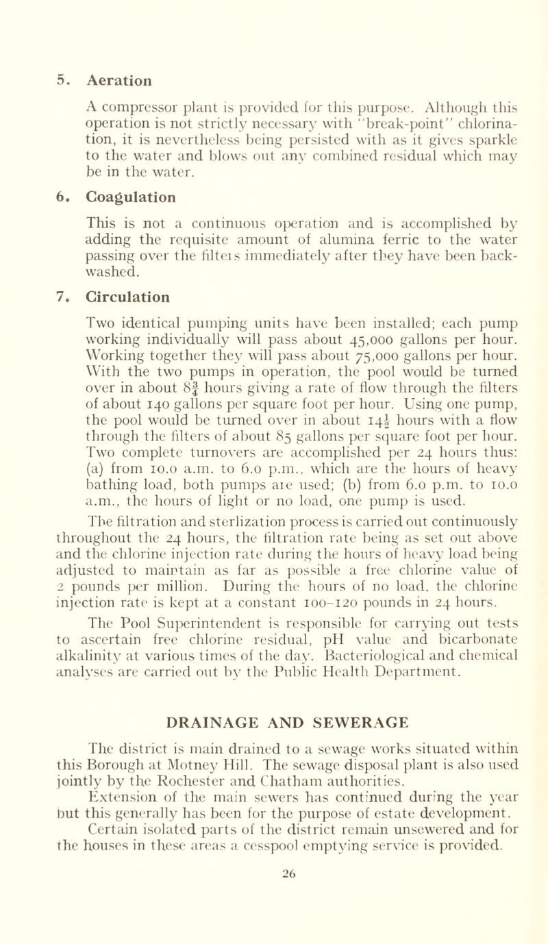 5. Aeration A compressor plant is provided for this purpose. Although this operation is not strictly necessary with “break-point” chlorina- tion, it is nevertheless being persisted with as it gives sparkle to the water and blows out any combined residual which may be in the water. 6. Coagulation This is not a continuous operation and is accomplished by adding the requisite amount of alumina ferric to the water passing over the liltcis immediately after they have been back- washed. 7. Circulation Two identical pumping units have been installed; each pump working individually will pass about 45,000 gallons per hour. Working together they will pass about 75,000 gallons per hour. With the two pumps in operation, the pool would be turned over in about 8f hours giving a rate of flow through the filters of about 140 gallons per square foot per hour. Using one pump, the pool would be turned over in about 14! hours with a flow through the filters of about 85 gallons per square foot per hour. Two complete turnovers are accomplished per 24 hours thus: (a) from 10.0 a.m. to 6.0 p.m., which are the hours of heavy bathing load, both pumps aie used; (b) from 6.0 p.m. to 10.0 a.m., the hours of light or no load, one pump is used. The filtration and sterlization process is carried out continuously throughout the 24 hours, the filtration rate being as set out above and the chlorine injection rate during the hours of heavy load being adjusted to maintain as far as possible a free chlorine value of 2 pounds per million. During the hours of no load, the chlorine injection rate is kept at a constant 100-120 pounds in 24 hours. The Pool Superintendent is responsible for carrying out tests to ascertain free chlorine residual, pH value and bicarbonate alkalinity at various times of the day. Bacteriological and chemical analyses are carried out by the Public Health Department. DRAINAGE AND SEWERAGE The district is main drained to a sewage works situated within this Borough at Motney Hill. The sewage disposal plant is also used jointly by the Rochester and Chatham authorities. Extension of the main sewers has continued during the year hut this generally has been for the purpose of estate development. Certain isolated parts of the district remain unsewered and for the houses in these areas a cesspool emptying service is provided.