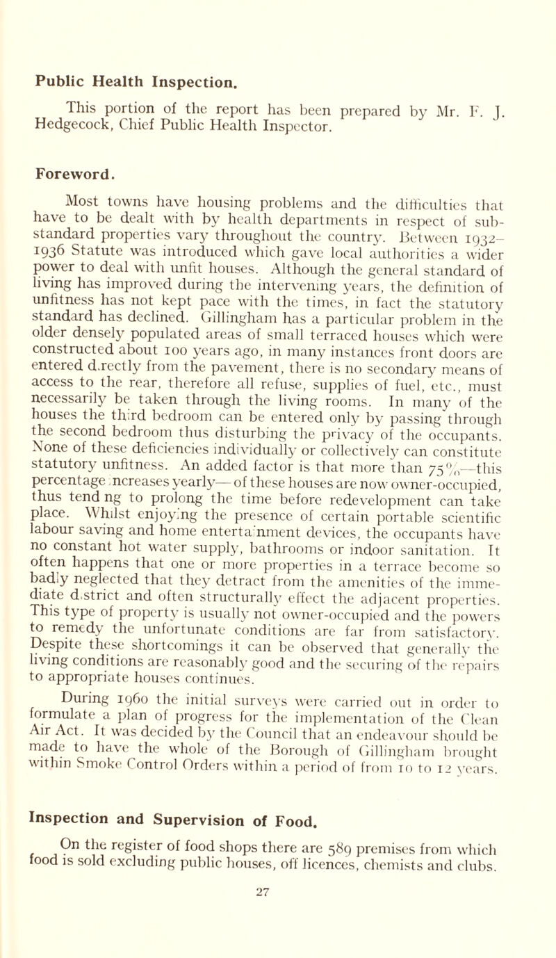 Public Health Inspection. This portion of the report has been prepared by Mr. F. J, Hedgecock, Chief Public Healtli Inspector. Foreword. Most towns have housing problems and the difficulties that have to be dealt with by health departments in respect of sub- standard properties vary throughout the country. Between 1932— 1936 Statute was introduced which gave local authorities a wider power to deal with uniat houses. Although the general standard of living has improved during the intervening years, the definition of unfitness has not kept pace with the times, in fact the statutory standard has declined. Gillingham has a particular problem in the older densely populated areas of small terraced houses which were constructed about 100 years ago, in many instances front doors are entered d.rectly from the pavement, there is no secondary means of access to the rear, therefore all refuse, supplies of fuel, etc., must necessarily be taken through the living rooms. In many of the houses the tffird bedroom can be entered only by passing through the second bedroom thus disturbing the privacy of the occupants. Xone of these deficiencies individually or collectively can constitute statutory unfitness. An added factor is that more than 75%—this percentage ncreases yearly— of these houses are now owner-occupied, thus tend ng to prolong the time before redevelopment can take place. Whilst enjoying the presence of certain portable scientific labour saving and home enterta'nment devices, the occupants have no constant hot water supply, bathrooms or indoor sanitation. It often happens that one or more properties in a terrace become so bad.y neglected that they detract from the amenities of the imme- diate d.strict and often structurally effect the adjacent properties. This type of property is usually not owner-occupied and the powers to remedy the unfortunate conditions are far from satisfactory. Despite these shortcomings it can be observed that generally the liv ing conditions are reasonably good and the securing of the repairs to appropriate houses continues. Duiing i960 the initial surveys were carried out in order to formulate a plan of progress for the implementation of the Clean Air Act. It was decided by the Council that an endeavour should be made to have the w'hole of the Borough of Gillingham brought within Smoke Control Orders within a period of from 10 to 12 years. Inspection and Supervision of Food. On the register of food shops there are 589 premises from which food is sold excluding public houses, off licences, chemists and clubs.