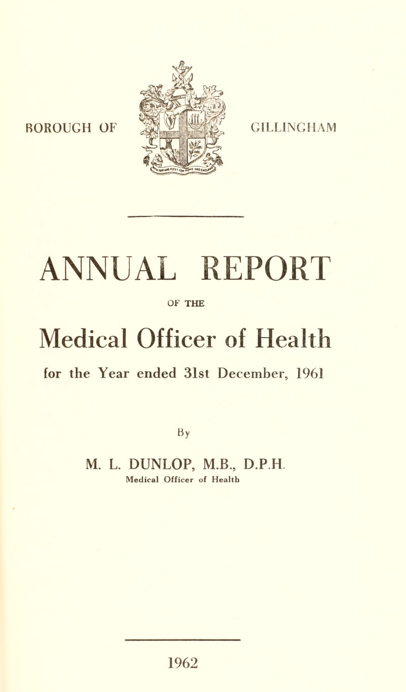 BOROUGH OF GILLINGHAM ANNUAL REPORT OF THE Medical Officer of Health for the Year ended 31st December, 1961 By M. L. DUNLOP, M.B., D.P.H. Medical Officer of Health 1962