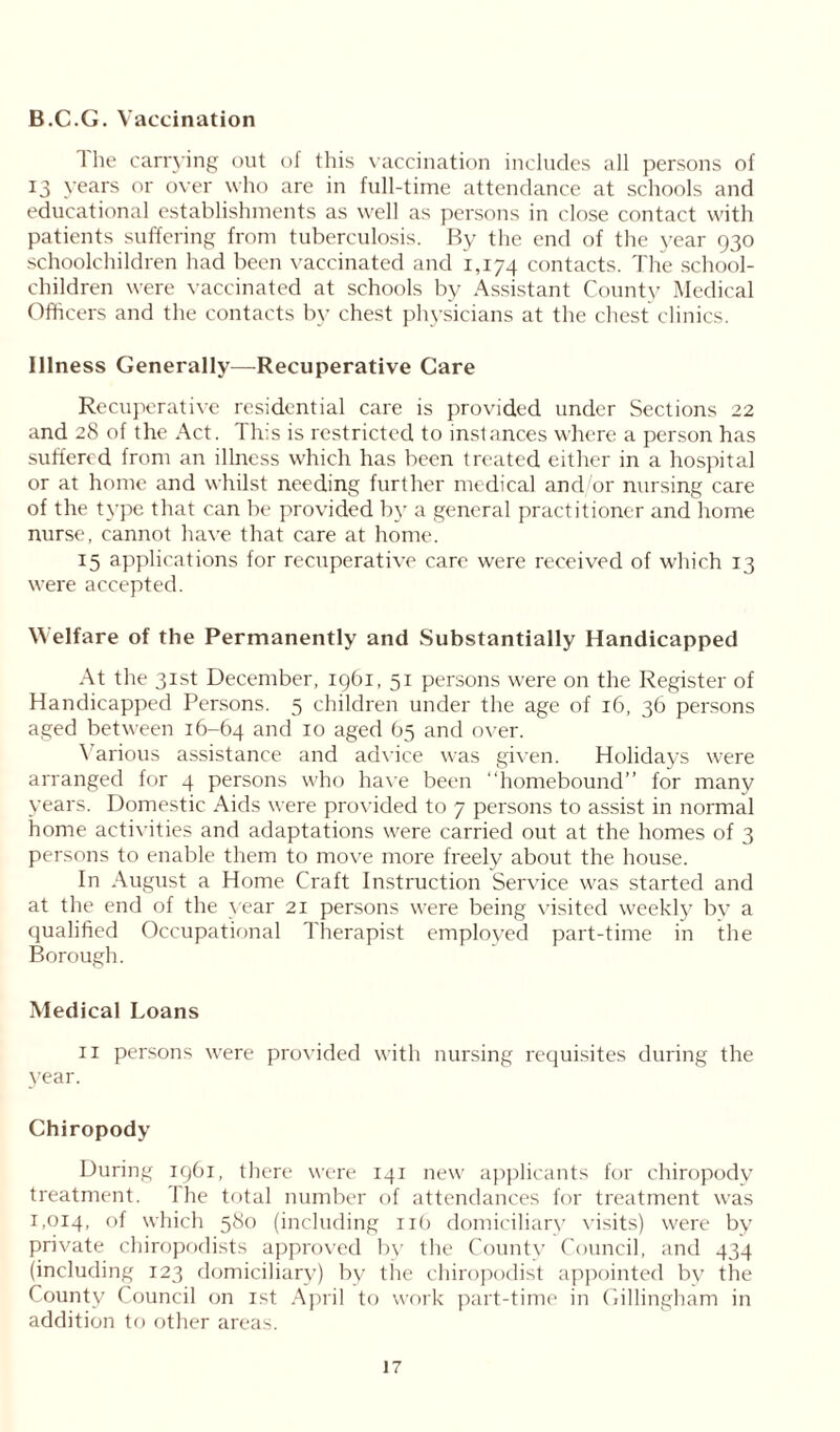 B.C.G. Vaccination I he carrying out of this vaccination includes all persons of 13 years or over who are in full-time attendance at schools and educational establishments as well as persons in close contact with patients suffering from tuberculosis. By the end of the year 930 schoolchildren had been vaccinated and 1,174 contacts. The school- children were vaccinated at schools by Assistant County Medical Officers and the contacts by chest physicians at the chest clinics. Illness Generally—Recuperative Care Recuperative residential care is provided under Sections 22 and 28 of the Act. This is restricted to instances where a person has suffered from an illness which has been treated either in a hospital or at home and whilst needing further medical and/or nursing care of the type that can be provided by a general practitioner and home nurse, cannot have that care at home. 15 applications for recuperative care were received of which 13 were accepted. Welfare of the Permanently and Substantially Handicapped At the 31st December, 1961, 51 persons were on the Register of Handicapped Persons. 5 children under the age of 16, 36 persons aged between 16-64 and 10 aged 65 and over. Various assistance and advice was given. Holidays were arranged for 4 persons who have been “homebound” for many years. Domestic Aids were provided to 7 persons to assist in normal home activities and adaptations were carried out at the homes of 3 persons to enable them to move more freelv about the house. In August a Home Craft Instruction Service was started and at the end of the year 21 persons were being visited weekly by a qualified Occupational Therapist employed part-time in the Borough. Medical Loans II persons were provided with nursing requisites during the year. Chiropody During 1961, there were 141 new applicants for chiropody treatment. The total number of attendances for treatment was 1,014, °f which 580 (including 116 domiciliary visits) were by private chiropodists approved by the County Council, and 434 (including 123 domiciliary) by the chiropodist appointed by the County Council on 1st April to work part-time in Gillingham in addition to other areas.