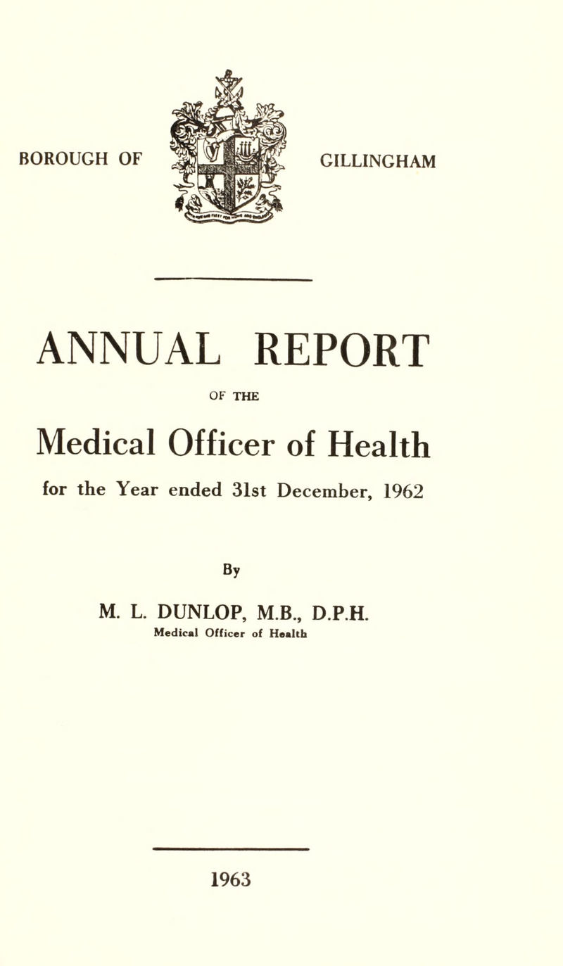BOROUGH OF GILLINGHAM ANNUAL REPORT OF THE Medical Officer of Health for the Year ended 31st December, 1962 By M. L. DUNLOP, M B., D.P.H. Medical Officer of Health 1963