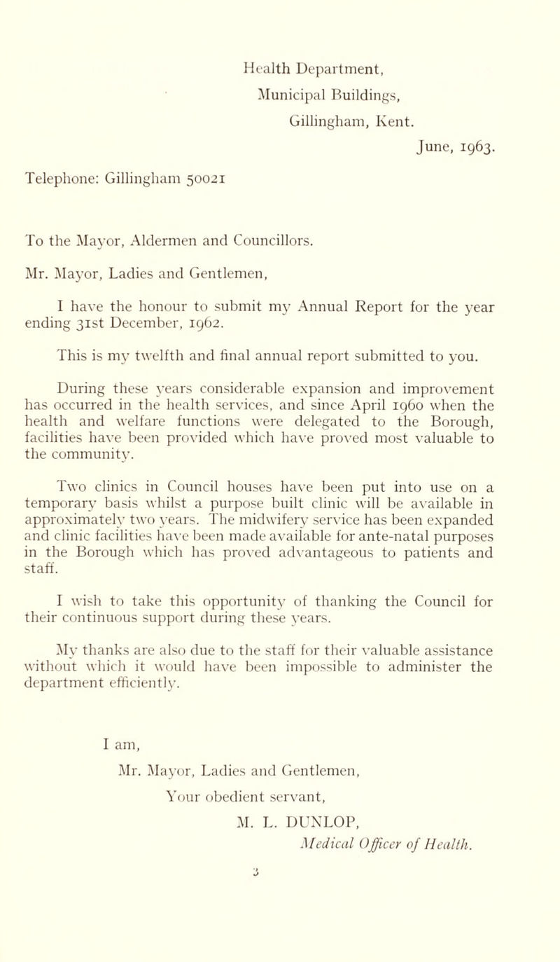 Health Department, Municipal Buildings, Gillingham, Kent. June, 1963. Telephone: Gillingham 50021 To the Mayor, Aldermen and Councillors. Mr. Mayor, Ladies and Gentlemen, I have the honour to submit my Annual Report for the year ending 31st December, 1962. This is my twelfth and final annual report submitted to you. During these years considerable expansion and improvement has occurred in the health services, and since April i960 when the health and welfare functions were delegated to the Borough, facilities have been provided which have proved most valuable to the community. Two clinics in Council houses have been put into use on a temporary basis whilst a purpose built clinic will be available in approximately two years. The midwifery service has been expanded and clinic facilities have been made available for ante-natal purposes in the Borough which has proved advantageous to patients and staff. I wish to take this opportunity of thanking the Council for their continuous support during these years. My thanks are also due to the staff for their valuable assistance without which it would have been impossible to administer the department efficiently. I am, Mr. Mayor, Ladies and Gentlemen, Your obedient servant, M. L. DUNLOP, Medical Officer of Health.