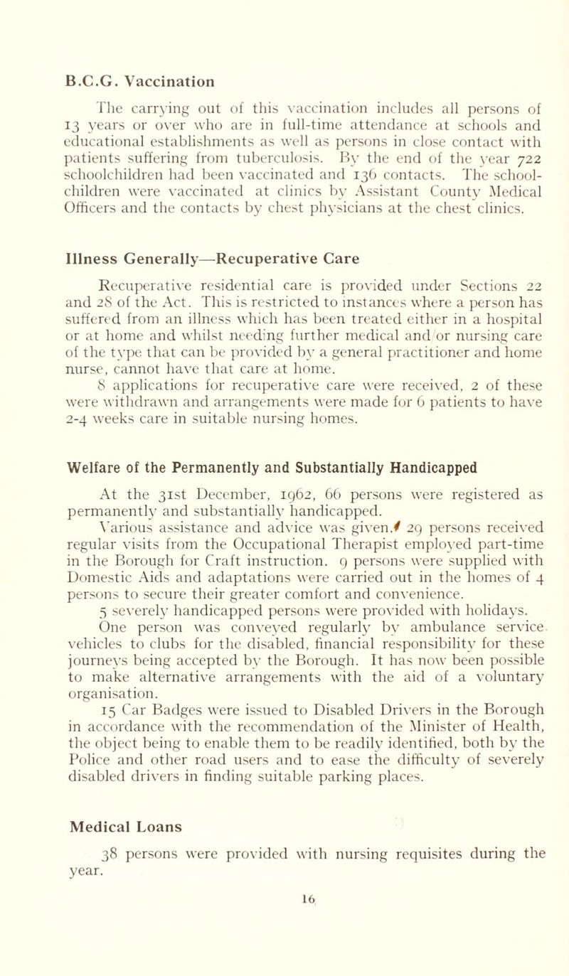 B.C.G. Vaccination The carrying out of this vaccination includes all persons of 13 years or over who are in full-time attendance at schools and educational establishments as well as persons in close contact with patients suffering from tuberculosis. By the end of the year 722 schoolchildren had been vaccinated and 136 contacts. The school- children were vaccinated at clinics by Assistant County Medical Officers and the contacts by chest physicians at the chest clinics. Illness Generally—Recuperative Care Recuperative residential care is provided under Sections 22 and 28 of the Act. This is restricted to instances where a person has suffered from an illness which has been treated either in a hospital or at home and whilst needing further medical and or nursing care of the type that can be provided by a general practitioner and home nurse, cannot have that care at home. 8 applications for recuperative care were received, 2 of these were withdrawn and arrangements were made for 6 patients to have 2-4 weeks care in suitable nursing homes. Welfare of the Permanently and Substantially Handicapped At the 31st December, 1962, 66 persons were registered as permanently and substantially handicapped. Various assistance and advice was given./ 29 persons received regular visits from the Occupational Therapist employed part-time in the Borough for Craft instruction. 9 persons were supplied with Domestic Aids and adaptations were carried out in the homes of 4 persons to secure their greater comfort and convenience. 5 severely handicapped persons were provided with holidays. One person was conveyed regularly by ambulance service vehicles to clubs for the disabled, financial responsibility for these journeys being accepted by the Borough. It has now been possible to make alternative arrangements with the aid of a voluntary organisation. 15 Car Badges were issued to Disabled Drivers in the Borough in accordance with the recommendation of the Minister of Health, the object being to enable them to be readily identified, both by the Police and other road users and to ease the difficulty of severely disabled drivers in finding suitable parking places. Medical Loans 38 persons were provided with nursing requisites during the year.