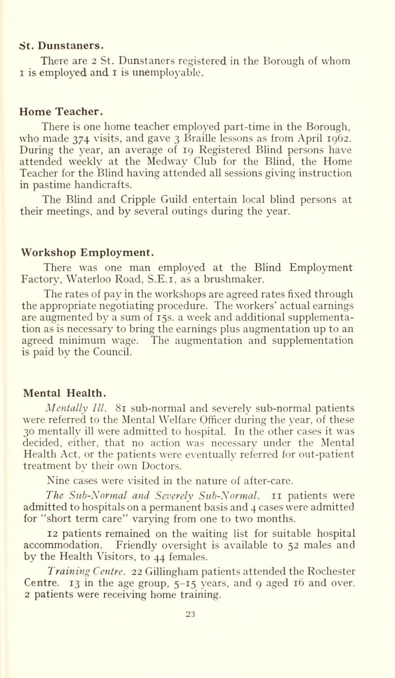 St. Dunstaners. There are 2 St. Dunstaners registered in the Borough of whom i is employed and i is unemployable. Home Teacher. There is one home teacher employed part-time in the Borough, who made 374 visits, and gave 3 Braille lessons as from April 1962. During the year, an average of 19 Registered Blind persons have attended weekly at the Medway Club for the Blind, the Home Teacher for the Blind having attended all sessions giving instruction in pastime handicrafts. The Blind and Cripple Guild entertain local blind persons at their meetings, and by several outings during the year. Workshop Employment. There was one man employed at the Blind Employment Factory, Waterloo Road, S.E.i, as a brushmaker. The rates of pay in the workshops are agreed rates fixed through the appropriate negotiating procedure. The workers’ actual earnings are augmented by a sum of 15s. a week and additional supplementa- tion as is necessary to bring the earnings plus augmentation up to an agreed minimum wage. The augmentation and supplementation is paid by the Council. Mental Health. Mentally III. 81 sub-normal and severely sub-normal patients were referred to the Mental Welfare Officer during the year, of these 30 mentally ill were admitted to hospital. In the other cases it was decided, either, that no action was necessary under the Mental Health Act, or the patients were eventually referred for out-patient treatment by their own Doctors. Nine cases were visited in the nature of after-care. The Sub-Normal and Severely Sub-Normal. 11 patients were admitted to hospitals on a permanent basis and 4 cases were admitted for “short term care” varying from one to two months. 12 patients remained on the waiting list for suitable hospital accommodation. Friendly oversight is available to 52 males and by the Health Visitors, to 44 females. Training Centre. 22 Gillingham patients attended the Rochester Centre. 13 in the age group, 5-15 years, and 9 aged 16 and over. 2 patients were receiving home training.