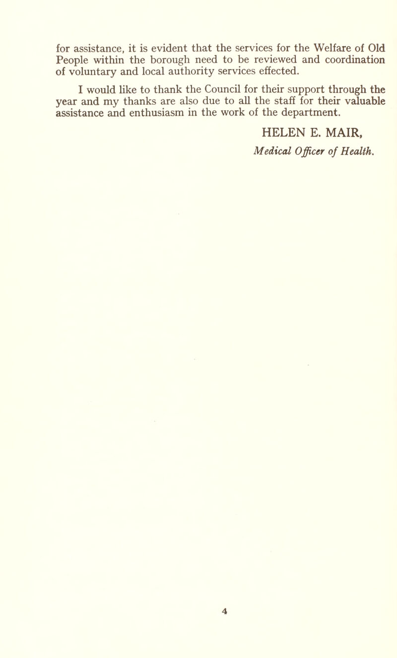 for assistance, it is evident that the services for the Welfare of Old People within the borough need to be reviewed and coordination of voluntary and local authority services effected. I would like to thank the Council for their support through the year and my thanks are also due to all the staff for their valuable assistance and enthusiasm in the work of the department. HELEN E. MAIR, Medical Officer of Health.