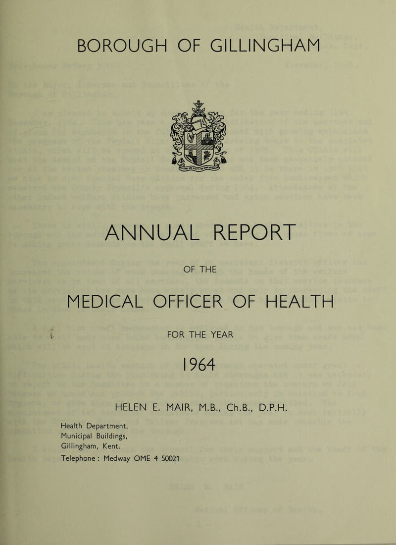 ANNUAL REPORT OF THE MEDICAL OFFICER OF HEALTH FOR THE YEAR 1964 HELEN E. MAIR, M.B., Ch.B., D.P.H. Health Department, Municipal Buildings, Gillingham, Kent. Telephone : Medway OME 4 50021