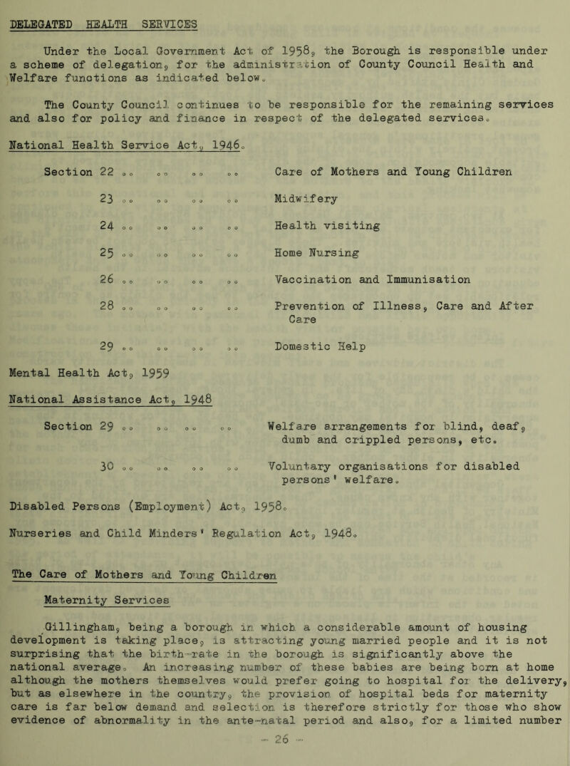 DELEGATED HEALTH SERVICES Under the Local Government Act of 19589 the Borough is responsible under a scheme of delegations for the administration of County Council Health and Welfare functions as indicated below* The County Council continues to be responsible for the remaining services and also for policy and finance in respect of the delegated services* National Health Service Act,, 1946° Seotion 22 o o oo oo oo Care of Mothers and Young Children 23 00 00 00 00 Midwifery 24- 00 00 00 00 Health visiting 2^ 0 0 00 00 00 Home Nursing 26 0 0 00 00 00 Vaccination and Immunisation 28 0 0 00 00 00 Prevention of Illness, Care and After Care 29*0 00 00 00 Mental Health Act, 1959 National Assistance Act, 1948 Domestic Help Section 29 . <> 0 o Welfare arrangements for blind, deaf, dumb and crippled persons, etc* OJ o o o o o o o o o Voluntary organisations for disabled persons welfare* Disabled Persons (Employment) Act9 1958° Farseri.es and Child Minders1 Regulation Act, 1948* The Care of Mothers and Young Children Maternity Services Gillingham, being a borough in which a considerable amount of housing development is taking place9 i3 attracting young married people and it is not surprising that the birth-rate in the borough is significantly above the national average* An increasing number of these babies are being born at home although the mothers themselves would prefer going to hospital for the delivery, but as elsewhere in the country, the provision of hospital beds for maternity care is far below demand and selection is therefore strictly for those who show- evidence of abnormality in the ante-natal period and also, for a limited number