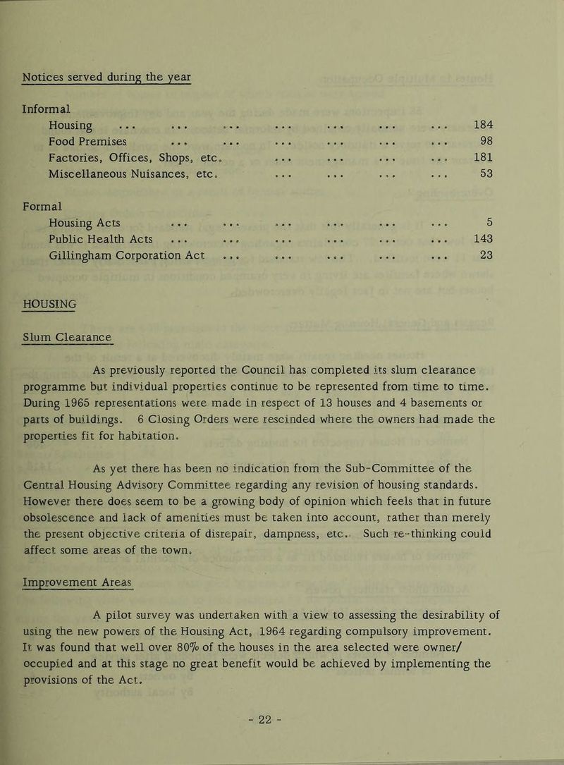 Notices served during the year Informal Housing ... ... ... ... ... ... ... 184 Food Premises ... ... ... ... ... ... 98 Factories, Offices, Shops, etc. ... ... ... ... 181 Miscellaneous Nuisances, etc. ... ... ... ... 53 Formal Housing Acts ... ... ... ... ... ... 5 Public Health Acts ... ... ... ... ... ... 143 Gillingham Corporation Act ... ... ... ... ... 23 HOUSING Slum Clearance As previously reported the Council has completed its slum clearance programme but individual properties continue to be represented from time to time. During 1965 representations were made in respect of 13 houses and 4 basements or parts of buildings. 6 Closing Orders were rescinded where the owners had made the properties fit for habitation. As yet there has been no indication from the Sub-Committee of the Central Housing Advisory Committee regarding any revision of housing standards. However there does seem to be a growing body of opinion which feels that in future obsolescence and lack of amenities must be taken into account, rather than merely the present objective criteria of disrepair, dampness, etc. Such re-thinking could affect some areas of the town. Improvement Areas A pilot survey was undertaken with a view to assessing the desirability of using the new powers of the. Housing Act, 1964 regarding compulsory improvement. It was found that well over 80% of the houses in the area selected were owner/ occupied and at this stage no great benefit would be. achieved by implementing the provisions of the Act.