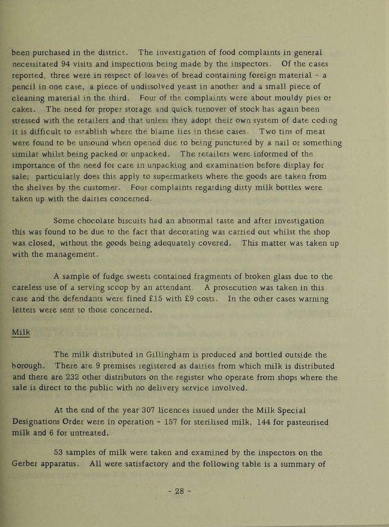 been purchased in the district. The investigation of food complaints in general necessitated 94 visits and inspections being made by the inspectors. Of the cases reported, three were in respect of loaves of bread containing foreign material - a pencil in one case, a piece of undissolved yeast in another and a small piece of cleaning material in the third. Four of the complaints were about mouldy pies or cakes. The need for proper storage and quick turnover of stock has again been stressed with the retailers and that unless they adopt their own system of date coding it is difficult to establish where the blame lies in these cases. Two tins of meat were found to be unsound when opened due to being punctured by a nail or something similar whilst being packed or unpacked. The retailers were informed of the importance of the need for care in unpacking and examination before display for sale; particularly does this apply to supermarkets where the goods are taken from the shelves by the customer. Four complaints regarding dirty milk bottles were taken up with the dairies concerned. Some chocolate biscuits had an abnormal taste and after investigation this was found to be due to the fact that decorating was carried out whilst the shop was closed, without the goods being adequately covered. This matter was taken up with the management. A sample of fudge sweets contained fragments of broken glass due to the careless use of a serving scoop by an attendant A prosecution was taken in this case and the defendants were fined £15 with £9 costs. In the other cases warning letters were sent to those concerned. Milk The milk distributed in Gillingham is produced and bottled outside the borough. There are 9 premises registered as dairies from which milk is distributed and there are 232 other distributors on the register who operate from shops where the sale is direct to the public with no delivery service involved. At the end of the year 307 licences issued under the Milk. Special Designations Order were in operation - 157 for sterilised milk, 144 for pasteurised milk, and 6 for untreated, 53 samples of milk were taken and examined by the inspectors on the Gerber apparatus. All were satisfactory and the following table is a summary of