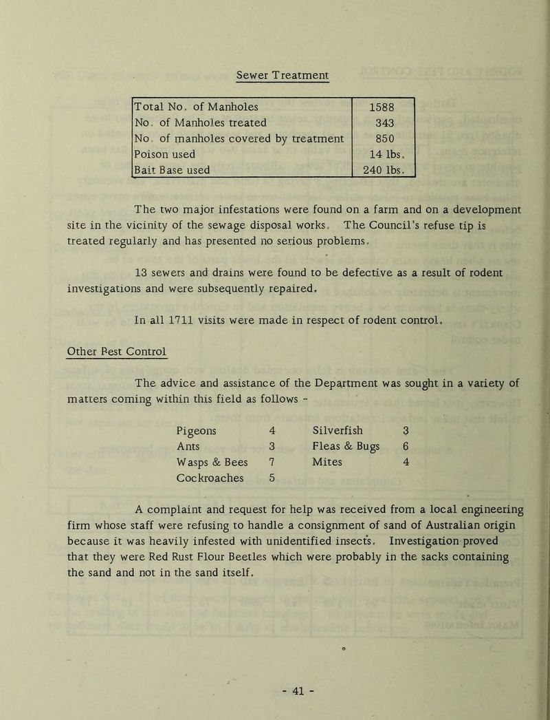 Sewer Treatment Total No, of Manholes 1588 No, of Manholes treated 343 No of manholes covered by treatment 850 Poison used 14 lbs . Bait Base used 240 lbs. The two major infestations were found on a farm and on a development site in the vicinity of the sewage disposal works The Council's refuse tip is treated regularly and has presented no serious problems, 13 sewers and drains were found to be defective as a result of rodent investigatrons and were subsequently repaired. In all 1711 visits were made in respect of rodent control. Other Best Control The advice and assistance of the Department was sought in a variety of matters coming within this field as follows - 4 Silverfish 3 3 Fleas & Bugs 6 7 Mites 4 5 A complaint and request for help was received from a local engineering firm whose staff were refusing to handle a consignment of sand of Australian origin because it was heavily infested with unidentified insects. Investigation proved that they were Red Rust Flour Beetles which were probably in the sacks containing the sand and not in the sand itself. Pigeons Ants Wasps & Bees Cockroaches