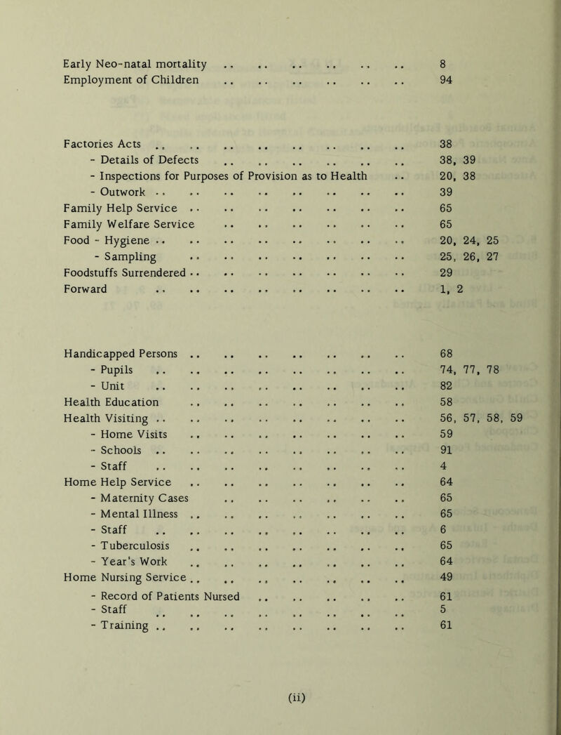 Early Neo-natal mortality Employment of Children 8 94 Factories Acts ., 38 - Details of Defects 38, 39 - Inspections for Purposes of Provision as to Health .. 20, 38 - Outwork 39 Family Help Service 65 Family Welfare Service .. 65 Food - Hygiene 20, 24, 25 - Sampling .. 25, 26, 27 Foodstuffs Surrendered 29 Forward 1,2 Handicapped Persons 68 - Pupils 74, 77, 78 - Unit 82 Health Education 58 Health Visiting .. .. .. 56, 57, 58, 59 - Home Visits 59 - Schools .. 91 - Staff , . 4 Home Help Service 64 - Maternity Cases 65 - Mental Illness 65 - Staff 6 - Tuberculosis 65 - Year's Work 64 Home Nursing Service , . 49 - Record of Patients Nursed 61 - Staff _ s #_ 5 - Training 61
