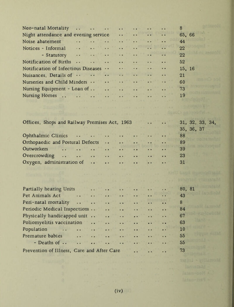 Night attendance and evening service 65, 66 Noise abatement 44 Notices - Informal 22 - Statutory 22 Notification of Births . • 52 Notification of Infectious Diseases • • 15, 16 Nuisances, Details of 21 Nurseries and Child Minders • • 60 Nursing Equipment - Loan of .. 73 Nursing Homes 19 Offices, Shops and Railway Premises Act, 1963 31, 32, 33, 34 35, 36, 37 Ophthalmic Clinics •. • * 88 Orthopaedic and Postural Defects 89 Outworkers . . 39 Overcrowding . . .. 23 Oxygen, administration of 31 Partially hearing Units 80, 81 Pet Animals Act ■ • • • • • • • 43 Peri-natal mortality .. .. .. .. 8 Periodic Medical Inspections •. 84 Physically handicapped unit .. .. .. .. .. .. 67 Poliomyelitis vaccination 63 Population 10 Premature babies . . .. .. 55 - Deaths of 55 Prevention of Illness, Care and After Care 73