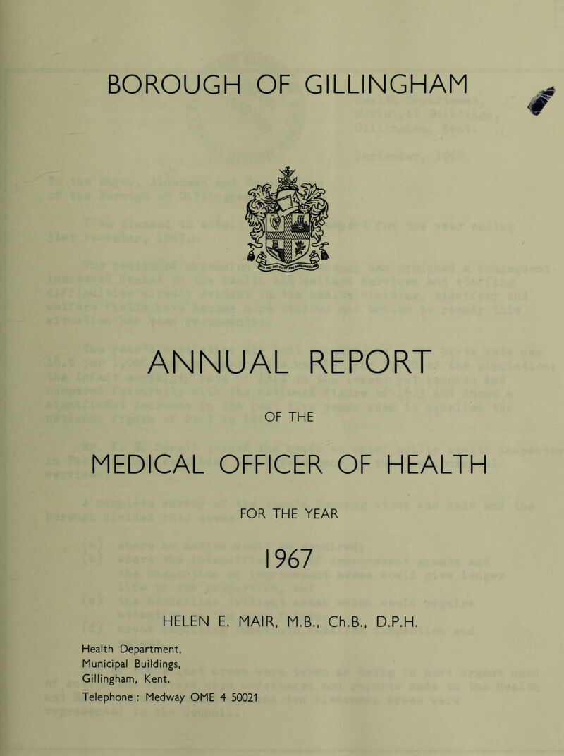 ANNUAL REPORT OF THE MEDICAL OFFICER OF HEALTH FOR THE YEAR 1967 HELEN E. MAIR, M.B., Ch.B., D.P.H. Health Department, Municipal Buildings, Gillingham, Kent. Telephone : Medway OME 4 50021