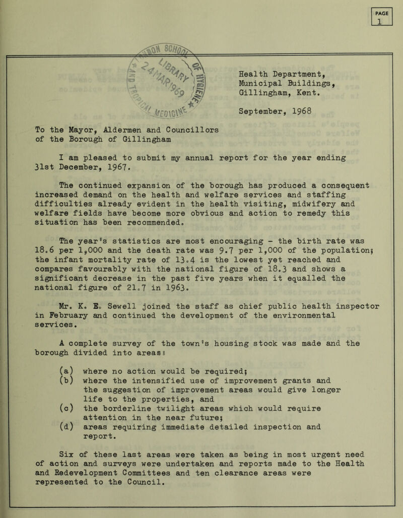 1 To the Mayor, Aldermen and Councillors of the Borough of Gillingham I am pleased to submit my annual report for the year ending 31st December, 1967. The continued expansion of the borough has produced a consequent increased demand on the health and welfare services and staffing difficulties already evident in the health visiting, midwifery and welfare fields have become more obvious and action to remedy this situation has been recommended® The year's statistics are most encouraging - the birth rate was 18.6 per 1,000 and the death rate was 9*7 per 1,000 of the population; the infant mortality rate of 13o4 is the lowest yet reached and compares favourably with the national figure of 18.3 and shows a significant decrease in the past five years when it equalled the national figure of 21®7 in 1963. Mr. K. Eo Sewell joined the staff as chief public health inspector in February and continued the development of the environmental services. A complete survey of the town's housing stock was made and the borough divided into areas § (a) where no action would be required; (b) where the intensified use of improvement grants and the suggestion of improvement areas would give longer life to the properties, and (c) the borderline twilight areas which would require attention in the near future; (d) areas requiring immediate detailed inspection and report. Six of these last areas were taken as being in most urgent need of action and surveys were undertaken and reports made to the Health and Redevelopment Committees and ten clearance areas were represented to the Council.