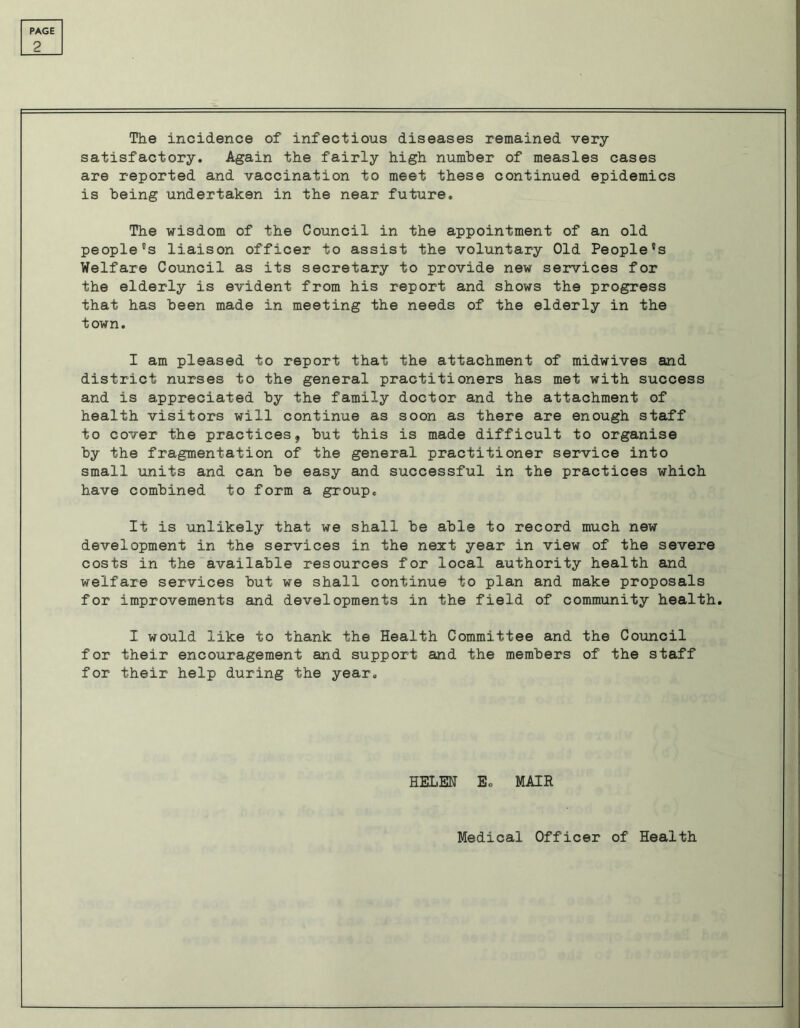 2 The incidence of infectious diseases remained very- satisfactory. Again the fairly high number of measles cases are reported and vaccination to meet these continued epidemics is being undertaken in the near future. The wisdom of the Council in the appointment of an old people's liaison officer to assist the voluntary Old People's Welfare Council as its secretary to provide new services for the elderly is evident from his report and shows the progress that has been made in meeting the needs of the elderly in the town. I am pleased to report that the attachment of midwives and district nurses to the general practitioners has met with success and is appreciated by the family doctor and the attachment of health visitors will continue as soon as there are enough staff to cover the practices, but this is made difficult to organise by the fragmentation of the general practitioner service into small units and can be easy and successful in the practices which have combined to form a group. It is unlikely that we shall be able to record much new development in the services in the next year in view of the severe costs in the available resources for local authority health and welfare services but we shall continue to plan and make proposals for improvements and developments in the field of community health. I would like to thank the Health Committee and the Council for their encouragement and support and the members of the staff for their help during the year. HELM E. MAIR Medical Officer of Health