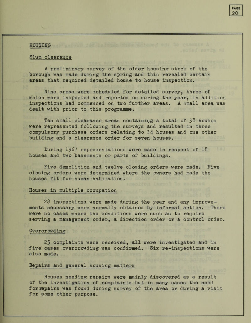 HOUSING 20 Slum clearance A preliminary survey of the older housing stock of the borough was made during the spring and this revealed certain areas that required detailed house to house inspection. Nine areas were scheduled for detailed survey, three of which were inspected and reported on during the year, in addition inspections had commenced on two further areas. A small area was dealt with prior to this programme. Ten small clearance areas containing a total of 38 houses were represented following the surveys and resulted in three compulsory purchase orders relating to 34 houses and one other building and a clearance order for seven houses. During 1967 representations were made in respect of 18 houses and two basements or parts of buildings. Five demolition and twelve closing orders were made. Five closing orders were determined where the owners had made the houses fit for human habitation. Houses in multiple occupation 28 inspections were made during the year and any improve- ments necessary were normally obtained by informal action. There were no cases where the conditions were such as to require serving a management order, a direction order or a control order. Overcrowding 25 complaints were received, all were investigated and in five cases overcrowding was confirmed. Six re-inspections were also made. Repairs and general housing matters Houses needing repairs were mainly discovered as a result of the investigation of complaints but in many cases the need for repairs was found during survey of the area or during a visit for some other purpose.