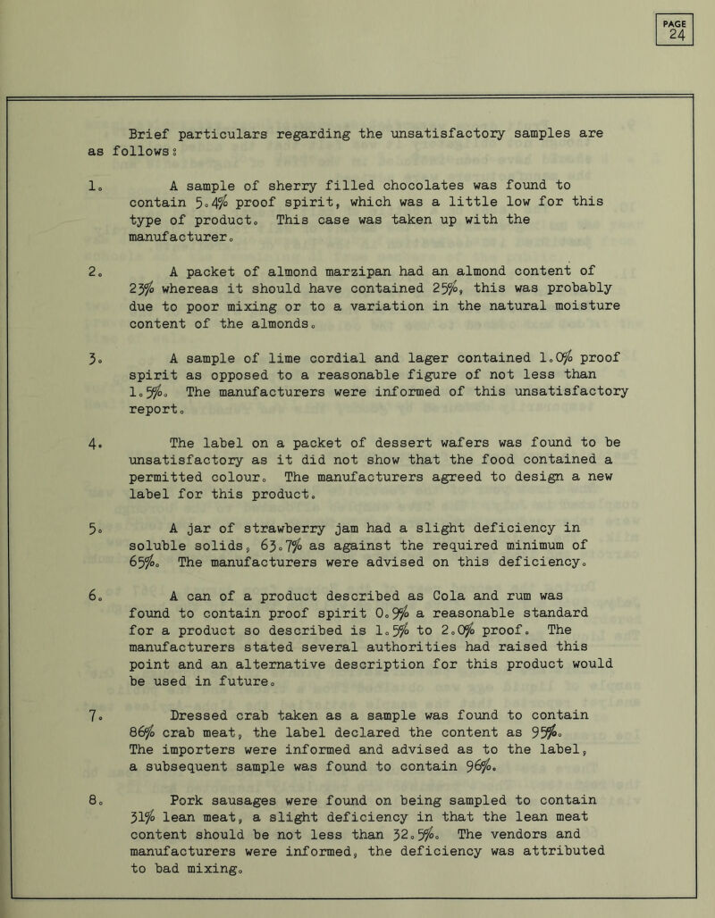 24 Brief particulars regarding the unsatisfactory samples are as follows? 1. A sample of sherry filled chocolates was found to contain 5°4% proof spirit, which was a little low for this type of product. This case was taken up with the manufacturer. 2. A packet of almond marzipan had an almond content of 23% whereas it should have contained 25%, this was probably due to poor mixing or to a variation in the natural moisture content of the almonds. 3» A sample of lime cordial and lager contained 1,0% proof spirit as opposed to a reasonable figure of not less than 1.5%° The manufacturers were informed of this unsatisfactory report. 4. The label on a packet of dessert wafers was found to be unsatisfactory as it did not show that the food contained a permitted colour. The manufacturers agreed to design a new label for this product. 5. A jar of strawberry jam had a slight deficiency in soluble solids, 63.7% as against the required minimum of 65$. The manufacturers were advised on this deficiency. 6. A can of a product described as Cola and rum was found to contain proof spirit 0.9$ a reasonable standard for a product so described is 1.5% to 2.0% proof. The manufacturers stated several authorities had raised this point and an alternative description for this product would be used in future. 7. Dressed crab taken as a sample was found to contain 86% crab meat, the label declared the content as 95%° The importers were informed and advised as to the label, a subsequent sample was found to contain 96%. 8. Pork sausages were found on being sampled to contain 51% lean meat, a slight deficiency in that the lean meat content should be not less than 32.5%° The vendors and manufacturers were informed, the deficiency was attributed to bad mixing.