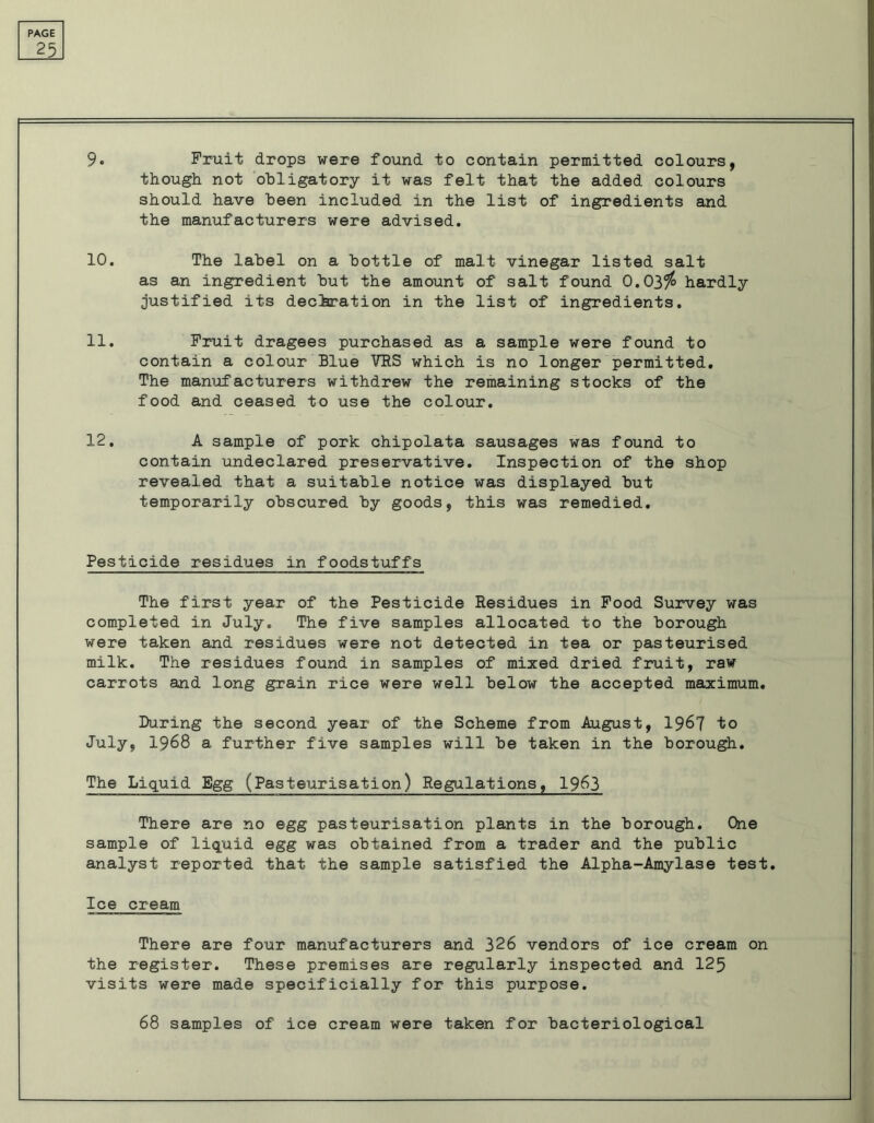 25 9* Fruit drops were found to contain permitted colours, though not obligatory it was felt that the added colours should have been included in the list of ingredients and the manufacturers were advised. 10. The label on a bottle of malt vinegar listed salt as an ingredient but the amount of salt found 0.03$ hardly justified its declaration in the list of ingredients. 11. Fruit dragees purchased as a sample were found to contain a colour Blue VRS which is no longer permitted. The manufacturers withdrew the remaining stocks of the food and ceased to use the colour. 12. A sample of pork chipolata sausages was found to contain undeclared preservative. Inspection of the shop revealed that a suitable notice was displayed but temporarily obscured by goods, this was remedied. Pesticide residues in foodstuffs The first year of the Pesticide Residues in Food Survey was completed in July. The five samples allocated to the borough were taken and residues were not detected in tea or pasteurised milk. The residues found in samples of mixed dried fruit, raw carrots and long grain rice were well below the accepted maximum. During the second year of the Scheme from August, 1967 to July, 1968 a further five samples will be taken in the borough. The Liquid Egg (Pasteurisation) Regulations, 1963 There are no egg pasteurisation plants in the borough. One sample of liquid egg was obtained from a trader and the public analyst reported that the sample satisfied the Alpha-Amylase test. Ice cream There are four manufacturers and 326 vendors of ice cream on the register. These premises are regularly inspected and 125 visits were made specificially for this purpose. 68 samples of ice cream were taken for bacteriological