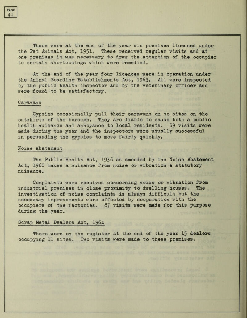 41 There were at the end of the year six premises licensed under the Pet Animals Act, 1951® These received regular visits and at one premises it was necessary to draw the attention of the occupier to certain shortcomings which were remediedo At the end of the year four licences were in operation under the Animal Boarding Establishments Act, 1963® All were inspected by the public health, inspector and by the veterinary officer and were found to be satisfactory. Caravans Gypsies occasionally pull their caravans on to sites on the outskirts of the borough. They are liable to cause both a public health nuisance and annoyance to local residents. 69 visits were made during the year and the inspectors were usually successful in persuading the gypsies to move fairly quickly. Noise abatement The Public Health Act, 1936 as amended by the Noise Abatement Act, I960 makes a nuisance from noise or vibration a statutory nuisance. Complaints were received concerning noise or vibration from industrial premises in close proximity to dwelling houses. The investigation of noise complaints is always difficult but the necessary improvements were effected by cooperation with the occupiers of the factories. 87 visits were made for this purpose during the year. Scrap Metal Dealers Act, 1964 There were on the register at the end of the year 15 dealers occupying 11 sites. Two visits were made to these premises.